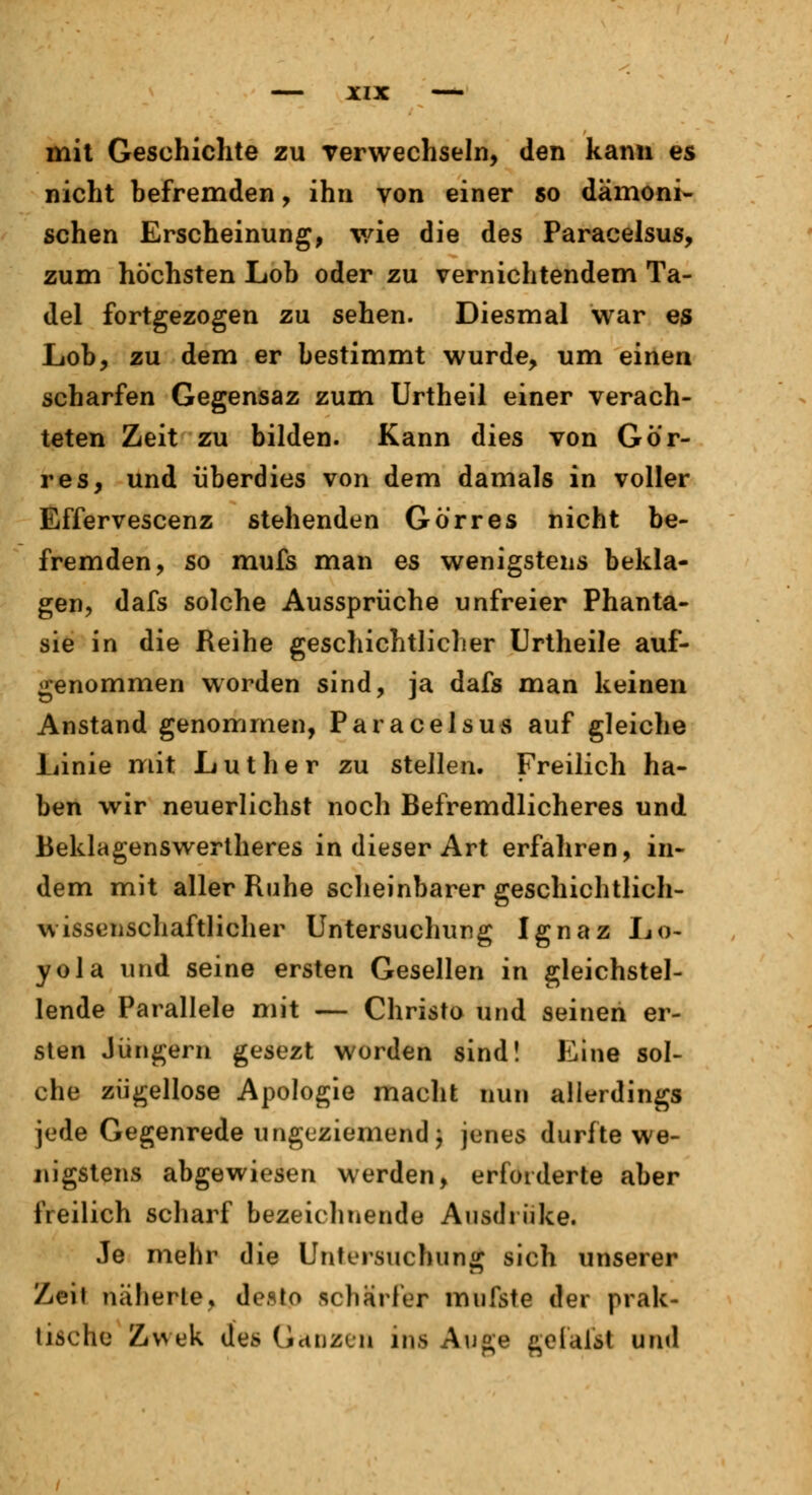 mit Geschichte zu verwechseln, den kann es nicht befremden, ihn von einer so dämoni- schen Erscheinung, v/ie die des Paracelsus, zum höchsten Lob oder zu vernichtendem Ta- del fortgezogen zu sehen. Diesmal war es Lob, zu dem er bestimmt wurde, um einen scharfen Gegensaz zum Urtheil einer verach- teten Zeit zu bilden. Kann dies von Gö'r- res, und überdies von dem damals in voller Effervescenz stehenden Gör res nicht be- fremden, so mufs man es wenigstens bekla- gen, dafs solche Aussprüche unfreier Phanta- sie in die Reihe geschichtlicher Urtheile auf- genommen worden sind, ja dafs man keinen Anstand genommen, Paracelsus auf gleiche Linie mit Luther zu stellen. Freilich ha- ben wir neuerlichst noch Befremdlicheres und Beklagenswerteres in dieser Art erfahren, in- dem mit aller Ruhe scheinbarer geschichtlich- wissenschaftlicher Untersuchung Ignaz Lo- yola und seine ersten Gesellen in gleichstel- lende Parallele mit — Christo und seinen er- sten Jüngern gesezt worden sind! Eine sol- che zügellose Apologie macht nun allerdings jede Gegenrede ungeziemend; jenes durfte we- nigstens abgewiesen werden, erforderte aber freilich scharf bezeichnende Ausdrüke. Je mehr die Untersuchung sich unserer Zeil näherte, desto schärfer mufste der prak- tische Zwek des Ganzen ins Auge geialst und