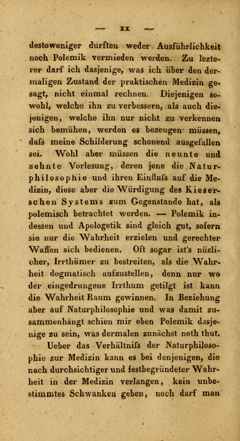 destoweniger durften weder Ausführlichkeit noch Polemik vermieden werden. Zu lezte- rer darf ich dasjenige, was ich über den der- maligen Zustand der praktischen Medizin ge- sagt, nicht einmal rechnen. Diejenigen so- wohl, welche ihn zu verbessern, als auch die- jenigen, welche ihn nur nicht zu verkennen sich bemühen, werden es bezeugen müssen, dafs meine Schilderung schonend ausgefallen sei. Wohl aber müssen die neunte und zehnte Vorlesung, deren jene die Natur- philosophie und ihren Einflufs auf die Me- dizin, diese aber die Würdigung des Kies er- sehen Systems zum Gegenstande hat, als polemisch betrachtet werden. — Polemik in- dessen und Apologetik sind gleich gut, sofern sie nur die Wahrheit erzielen und gerechter Waffen sich bedienen» Oft sogar ist's nüzli- oher, Irrthümer zu bestreiten, als die Wahr- heit dogmatisch aufzustellen, denn nur wo der eingedrungene Irrthum getilgt ist kann die Wahrheit Raum gewinnen. In Beziehung aber auf Naturphilosophie und was damit zu- sammenhängt schien mir eben Polemik dasje- nige zu sein, was dermalen zunächst noth thut, Ueber das Verhältnifs der Naturphiloso- phie zur Medizin kann es bei denjenigen, die nach durchsichtiger und festbegründeter Wahr- heit in der Medizin verlangen, kein unbe- stimmtes Schwanken geben, noch darf man