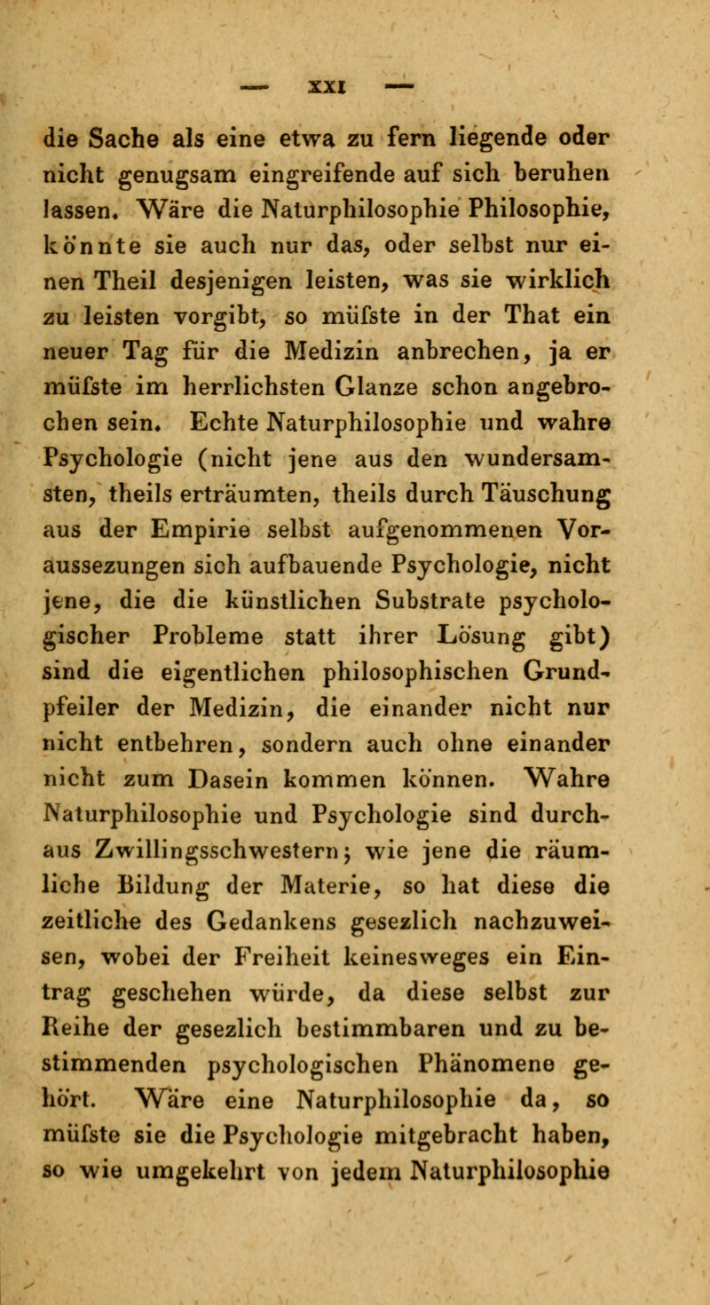 die Sache als eine etwa zu fern liegende oder nicht genugsam eingreifende auf sich beruhen lassen« Wäre die Naturphilosophie Philosophie, könnte sie auch nur das, oder selbst nur ei- nen Theil desjenigen leisten, was sie wirklich zu leisten vorgibt, so müfste in der That ein neuer Tag für die Medizin anbrechen, ja er müfste im herrlichsten Glänze schon angebro- chen sein* Echte Naturphilosophie und wahre Psychologie (nicht jene aus den wundersam- sten, theils erträumten, theils durch Täuschung aus der Empirie selbst aufgenommenen Vor- aussezungen sich aufbauende Psychologie, nicht jene, die die künstlichen Substrate psycholo- gischer Probleme statt ihrer Lösung gibt) sind die eigentlichen philosophischen Grund- pfeiler der Medizin, die einander nicht nur nicht entbehren, sondern auch ohne einander nicht zum Dasein kommen können. Wahre Naturphilosophie und Psychologie sind durch- aus Zwillingsschwestern j wie jene die räum- liche Bildung der Materie, so hat diese die zeitliche des Gedankens gesezlich nachzuwei- sen, wobei der Freiheit keinesweges ein Ein- trag geschehen würde, da diese selbst zur Reihe der gesezlich bestimmbaren und zu be- stimmenden psychologischen Phänomene ge- hört. Wäre eine Naturphilosophie da, so müfste sie die Psychologie mitgebracht haben, so wie umgekehrt von jedem Naturphilosophie