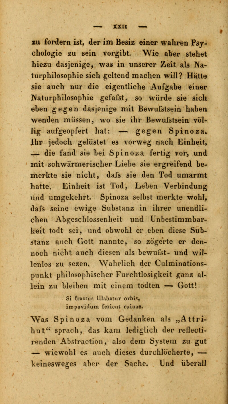 xu fordern ist, der im Besiz einer wahren Psy- chologie zu sein vorgibt. Wie aber stehet hiezu dasjenige, was in unserer Zeit als Na- turphilosophie sich geltend machen will? Hätte sie auch nur die eigentliche Aufgabe einer Naturphilosophie gefafst, so würde sie sich eben gegen dasjenige mit Bewufstsein haben wenden müssen, wo sie ihr Bewufstsein völ- lig aufgeopfert hat; — gegen Spinoza» Ihr jedoch gelüstet es vorweg nach Einheit, — die fand sie bei Spinoza fertig vor, und mit schwärmerischer Liebe sie ergreifend be- merkte sie nicht, dafs sie den Tod umarmt hatte. Einheit ist Tod, Leben Verbindung und umgekehrt. Spinoza selbst merkte wohl, dafs seine ewige Substanz in ihrer unendli- chen Abgeschlossenheit und Unbestimmbar- keit todt sei, und obwohl er eben diese Sub- stanz auch Gott nannte, so zögerte er den- noch nicht auch diesen als bewufst- und wil- lenlos zu sezen. Wahrlich der Culminations- punkt philosophischer Furchtlosigkeit ganz al- lein zu bleiben mit einem todten — Gott! Si fractus illabatur orbis, impavidum ferient ruinae. Was Spinoza vom Gedanken als „Attri- but sprach, das kam lediglich der reflecti- renden Abstraction, also dem System zu gut — wiewohl es auch dieses durchlöcherte, — keinesweges aber der Sache, Und überall