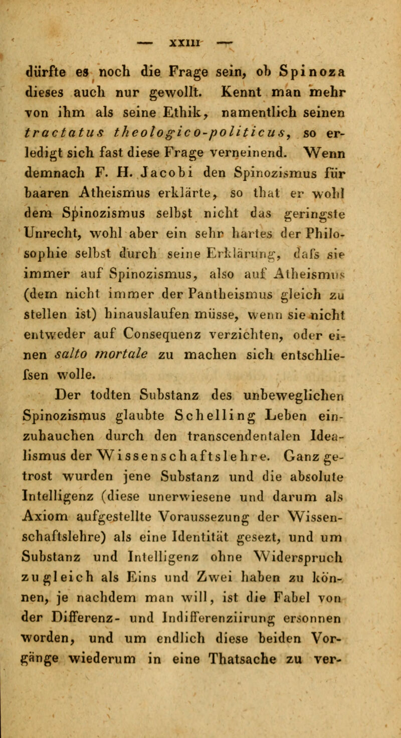 dürfte es noch die Frage sein, ob Spinoza dieses auch nur gewollt. Kennt man mehr von ihm als seine Ethik, namentlich seinen tractatus theologico-politicus, so er- ledigt sich fast diese Frage verneinend. Wenn demnach F. H. Jacobi den Spinozismus für baaren Atheismus erklärte, so that er wohl dem Spinozismus selbst nicht das geringste Unrecht, wohl aber ein sehr hartes der Philo- sophie selbst durch seine Erklärung, dafs sie immer auf Spinozismus, also auf Atheismus (dem nicht immer der Pantheismus gleich zu stellen ist) hinauslaufen müsse, wenn sie nicht entweder auf Consequenz verzichten, oder ei- nen salto mortale zu machen sich entschlie- fsen wolle. Der todten Substanz des unbeweglichen Spinozismus glaubte Schelling Leben ein- zuhauchen durch den transcendentalen Idea- lismus der Wissenschaftslehre. Ganz ge- trost wurden jene Substanz und die absolute Intelligenz (diese unervviesene und darum als Axiom aufgestellte Voraussezung der Wissen- schaftslehre) als eine Identität gesezt, und um Substanz und Intelligenz ohne Widerspruch zugleich als Eins und Zwei haben zu kön- nen, je nachdem man will, ist die Fabel von der Differenz- und Indifferenziirung ersonnen worden, und um endlich diese beiden Vor- gange wiederum in eine Thatsache zu ver-