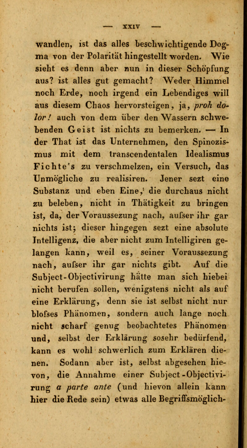 wandten, ist das alles beschwichtigende Dog- ma von der Polarität hingestellt worden. Wie sieht es denn aber nun in dieser Schöpfung aus? ist alles gut gemacht? Weder Himmel noch Erde, noch irgend ein Lebendiges will aus diesem Chaos hervorsteigen, ja, proh do- lor ! auch von dem über den Wassern schwe- benden Geist ist nichts zu bemerken. — In der That ist das Unternehmen, den Spinozis- mus mit dem transcendentalen Idealismus Fichte's zu verschmelzen, ein Versuch, das Unmögliche zu realisiren. Jener sezt eine Substanz und eben Eine,5 die durchaus nicht zu beleben, nicht in Thätigkeit zu bringen ist, da, der Voraussezung nach, aufser ihr gar nichts ist} dieser hingegen sezt eine absolute Intelligenz, die aber nicht zum Intelligiren ge- langen kann, weil es, seiner Voraussezung nach, aufser ihr gar nichts gibt. Auf die Subject-Objectivirung hätte man sich hiebei nicht berufen sollen, wenigstens nicht als auf eine Erklärung, denn sie ist selbst nicht nur blofses Phänomen, sondern auch lange noch nicht scharf genug beobachtetes Phänomen und, selbst der Erklärung sosehr bedürfend, kann es wohl schwerlich zum Erklären die- nen» Sodann aber ist, selbst abgesehen hie- von, die Annahme einer Subject-Objectivi- rung a parte ante (und hievon allein kann hier die Rede sein) etwas alle Begriffsmöglich-