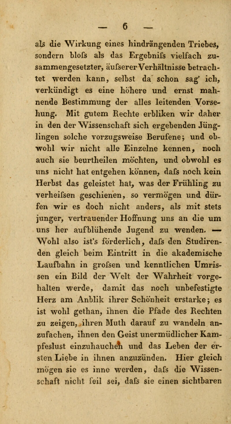 als die Wirkung eines hindrängenden Triebes, sondern blofs als das Ergebnifs vielfach zu- sammengesetzter, äufserer Verhältnisse betrach- tet werden kann, selbst da schon sag' ich, verkündigt es eine höhere und ernst mah- nende Bestimmung der alles leitenden Vorse- hung. Mit gutem Rechte erbliken wir daher in den der Wissenschaft sich ergebenden Jüng- lingen solche vorzugsweise Berufene j und ob- wohl wir nicht alle Einzelne kennen, noch auch sie beurtheilen möchten, und obwohl es uns nicht hat entgehen können, dafs noch kein Herbst das geleistet hat, was der Frühling zu verheifsen geschienen, so vermögen und dür- fen wir es doch nicht anders, als mit stets junger, vertrauender Hoffnung uns an die um uns her aufblühende Jugend zu wenden. —- Wohl also ist's förderlich, dafs den Studiren- den gleich beim Eintritt in die akademische Laufbahn in grofsen und kenntlichen Umris- sen ein Bild der Welt der Wahrheit vorge- halten werde, damit das noch unbefestigte Herz am Anblik ihrer Schönheit erstarke; es ist wohl gethan, ihnen die Pfade des Rechten zu zeigen, ihren Muth darauf zu wandeln an- zufachen, ihnen den Geist unermüdlicher Kam- pfeslust einzuhauchen und das Leben der er- sten Liebe in ihnen anzuzünden. Hier gleich mögen sie es inne werden, dafs die Wissen- schaft nicht feil sei, dafs sie einen sichtbaren