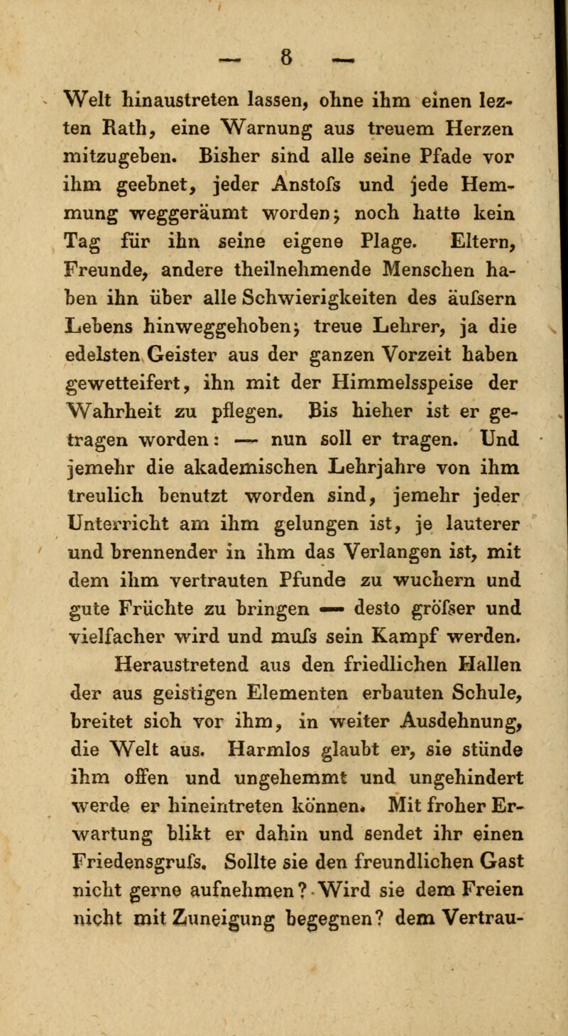 Welt hinaustreten lassen, ohne ihm einen lez- ten Rath, eine Warnung aus treuem Herzen mitzugehen. Bisher sind alle seine Pfade vor ihm geebnet, jeder Anstofs und jede Hem- mung weggeräumt worden; noch hatte kein Tag für ihn seine eigene Plage. Eltern, Freunde, andere theilnehmende Menschen na- hen ihn über alle Schwierigkeiten des äufsern Lebens hinweggehoben; treue Lehrer, ja die edelsten Geister aus der ganzen Vorzeit haben gewetteifert, ihn mit der Himmelsspeise der Wahrheit zu pflegen. Bis hieher ist er ge- tragen worden: — nun soll er tragen. Und jemehr die akademischen Lehrjahre von ihm treulich benutzt worden sind, jemehr jeder Unterricht am ihm gelungen ist, je lauterer und brennender in ihm das Verlangen ist, mit dem ihm vertrauten Pfunde zu wuchern und gute Früchte zu bringen — desto gröfser und vielfacher wird und mufs sein Kampf werden. Heraustretend aus den friedlichen Hallen der aus geistigen Elementen erbauten Schule, breitet sich vor ihm, in weiter Ausdehnung, die Welt aus. Harmlos glaubt er, sie stünde ihm offen und ungehemmt und ungehindert werde er hineintreten können* Mit froher Er- wartung bükt er dahin und sendet ihr einen Friedensgrufs. Sollte sie den freundlichen Gast nicht gerne aufnehmen ? Wird sie dem Freien nicht mit Zuneigung begegnen? dem Vertrau-