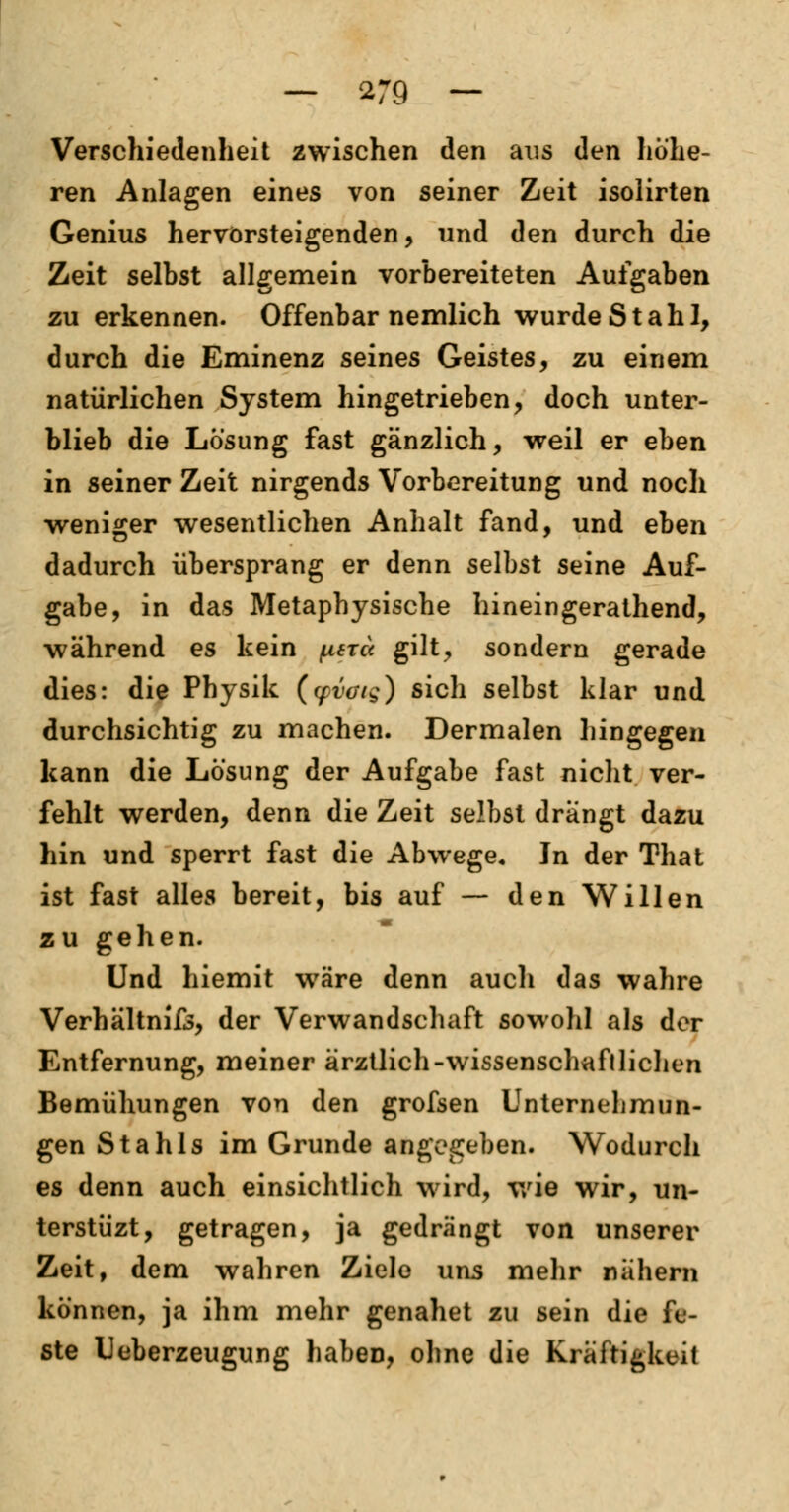 Verschiedenheit zwischen den aus den höhe- ren Anlagen eines von seiner Zeit isolirten Genius hervorsteigenden, und den durch die Zeit selbst allgemein vorbereiteten Aufgaben zu erkennen. Offenbar neinlich wurde Stahl, durch die Eminenz seines Geistes, zu einem natürlichen System hingetrieben, doch unter- blieb die Lösung fast gänzlich, weil er eben in seiner Zeit nirgends Vorbereitung und noch weniger wesentlichen Anhalt fand, und eben dadurch übersprang er denn selbst seine Auf- gabe, in das Metaphysische hineingerathend, während es kein fiercc gilt, sondern gerade dies: die Physik (yvoig) sich selbst klar und durchsichtig zu machen. Dermalen hingegen kann die Lösung der Aufgabe fast nicht ver- fehlt werden, denn die Zeit selbst drangt dazu hin und sperrt fast die Abwege. In der That ist fast alles bereit, bis auf — den Willen zu gehen. Und hiemit wäre denn auch das wahre Verhältnis, der Verwandschaft sowohl als der Entfernung, meiner ärztlich-Wissenschaft liehen Bemühungen von den grofsen Unternehmun- gen Stahls im Grunde angegeben. Wodurch es denn auch einsichtlich wird, wie wir, un- terstüzt, getragen, ja gedrängt von unserer Zeit, dem wahren Ziele uns mehr nähern können, ja ihm mehr genahet zu sein die fe- ste Ueberzeugung haben, ohne die Kräftigkeit