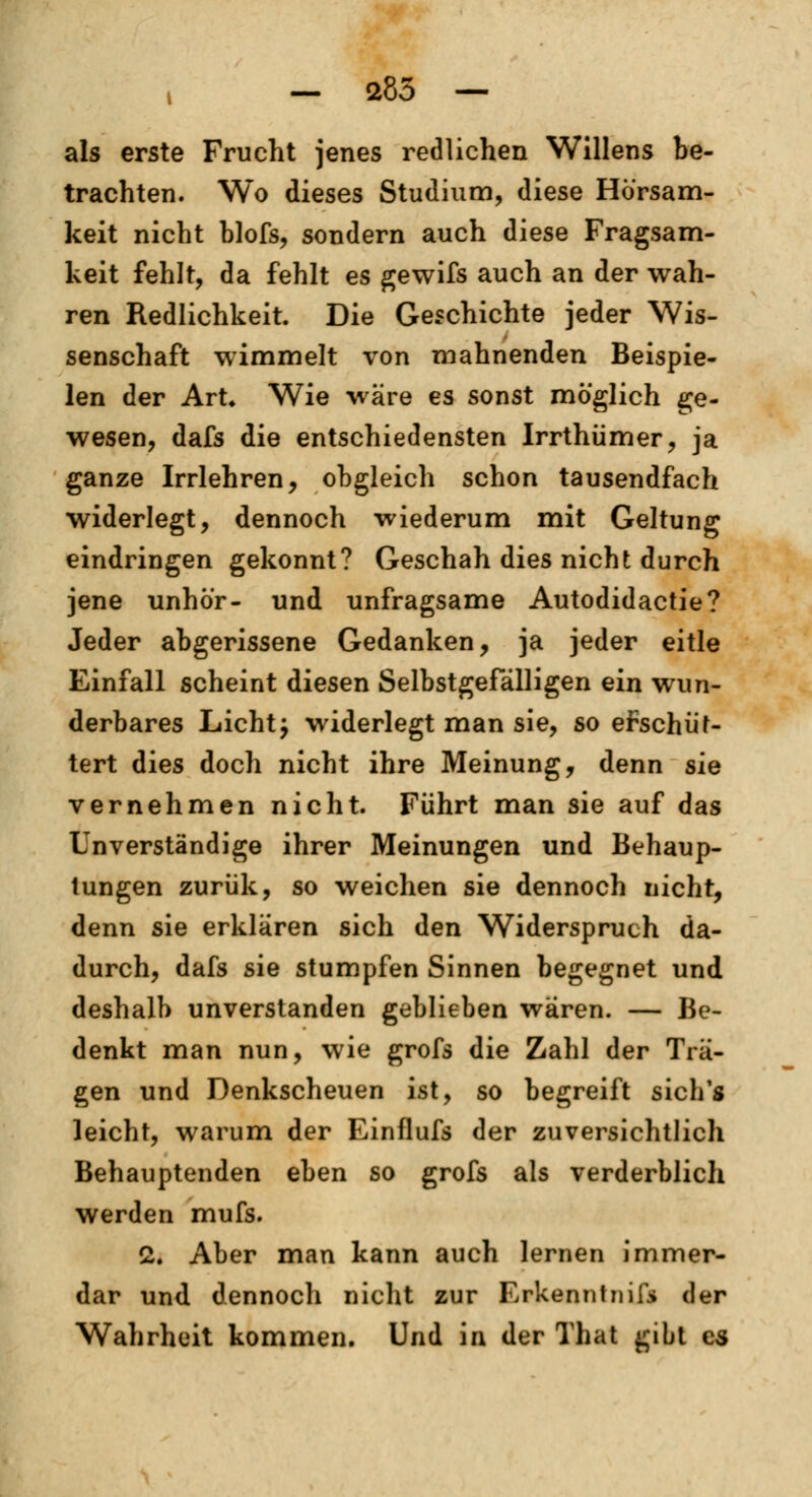 i — a85 — als erste Frucht jenes redlichen Willens be- trachten. Wo dieses Studium, diese Hörsam- keit nicht blofs, sondern auch diese Fragsam- keit fehlt, da fehlt es gewifs auch an der wah- ren Redlichkeit. Die Geschichte jeder Wis- senschaft wimmelt von mahnenden Beispie- len der Art» Wie wäre es sonst möglich ge- wesen, dafs die entschiedensten Irrthiimer, ja ganze Irrlehren, obgleich schon tausendfach widerlegt, dennoch wiederum mit Geltung eindringen gekonnt? Geschah dies nicht durch jene unhö'r- und unfragsame Autodidactie? Jeder abgerissene Gedanken, ja jeder eitle Einfall scheint diesen Selbstgefälligen ein wun- derbares Licht j widerlegt man sie, so erschüt- tert dies doch nicht ihre Meinung, denn sie vernehmen nicht. Führt man sie auf das Unverständige ihrer Meinungen und Behaup- tungen zurük, so weichen sie dennoch nicht, denn sie erklären sich den Widerspruch da- durch, dafs sie stumpfen Sinnen begegnet und deshalb unverstanden geblieben waren. — Be- denkt man nun, wie grofs die Zahl der Trä- gen und Denkscheuen ist, so begreift sich's leicht, warum der Einflufs der zuversichtlich Behauptenden eben so grofs als verderblich werden mufs. 2. Aber man kann auch lernen immer- dar und dennoch nicht zur Erkenntniis (\er Wahrheit kommen. Und in der That gibt es