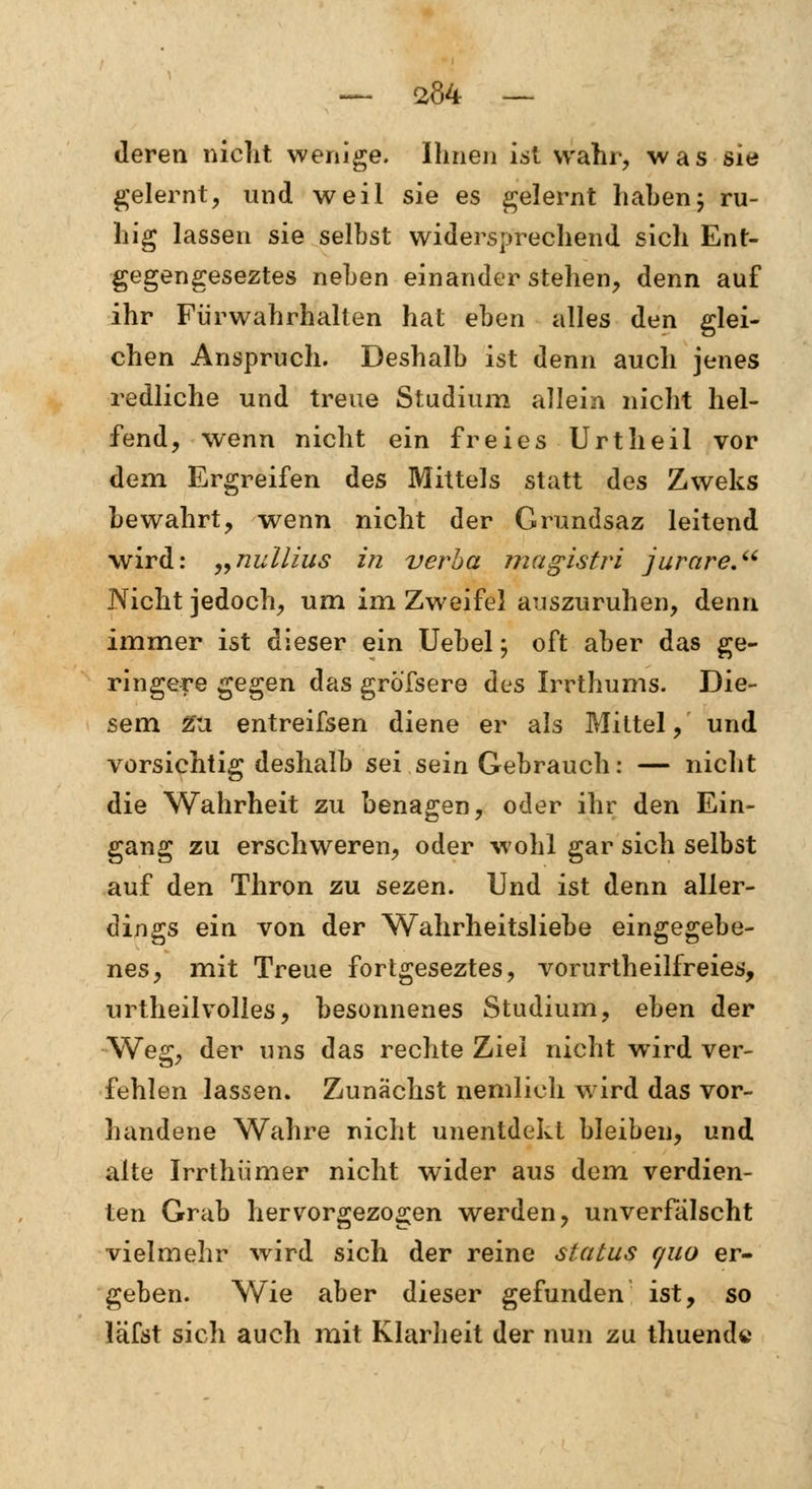 deren nicht wenige. Ihnen ist wahr, was sie gelernt, und weil sie es gelernt haben; ru- hig lassen sie selbst widersprechend sich Ent- gegengeseztes neben einander stehen, denn auf ihr Fiirwahrhalten hat eben alles den glei- chen Anspruch. Deshalb ist denn auch jenes redliche und treue Studium allein nicht hel- fend, wenn nicht ein freies Urtheil vor dem Ergreifen des Mittels statt des Zweks bewahrt, wenn nicht der Grundsaz leitend wird: „nullius in verba magistri jurare. Nicht jedoch, um im Zweifel auszuruhen, denn immer ist dieser ein Uebel; oft aber das ge- ringere gegen das gröfsere des Irrthums. Die- sem Zu entreifsen diene er als Mittel, und vorsichtig deshalb sei sein Gebrauch: — nicht die Wahrheit zu benagen, oder ihr den Ein- gang zu erschweren, oder wohl gar sich selbst auf den Thron zu sezen. Und ist denn aller- dings ein von der Wahrheitsliebe eingegebe- nes, mit Treue fortgeseztes, vorurtheilfreies, urtheil volles, besonnenes Studium, eben der Weg, der uns das rechte Ziel nicht wird ver- fehlen lassen. Zunächst nemlich ward das vor- handene Wahre nicht unentdekt bleiben, und alte Irrthümer nicht wider aus dem verdien- ten Grab hervorgezogen werden, unverfälscht vielmehr wird sich der reine Status quo er- geben. Wie aber dieser gefunden ist, so läfst sich auch mit Klarheit der nun zu thuende