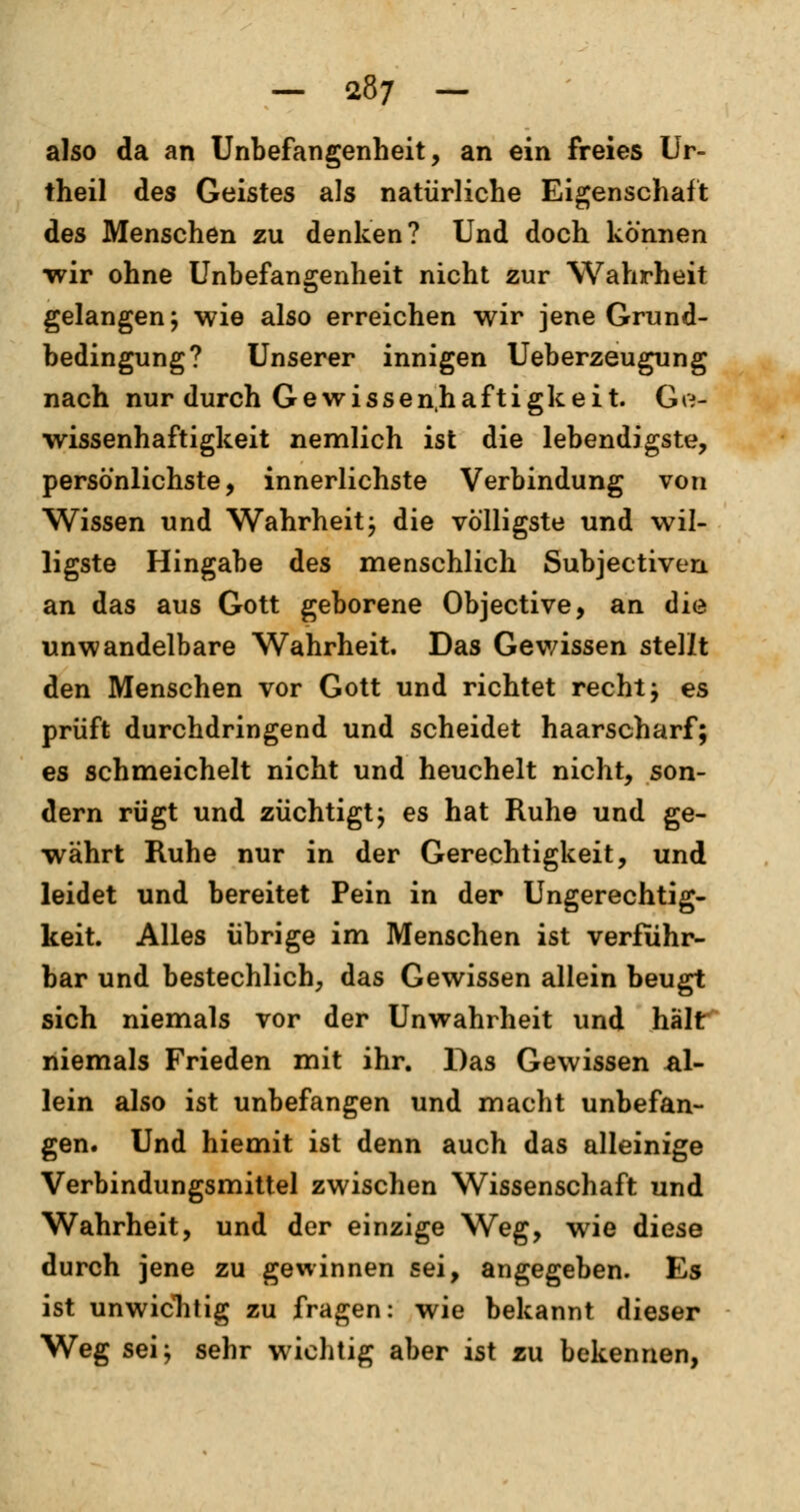 also da an Unbefangenheit, an ein freies Ur- theil des Geistes als natürliche Eigenschaft des Menschen zu denken? Und doch können ■wir ohne Unbefangenheit nicht zur Wahrheit gelangen; wie also erreichen wir jene Grund- bedingung? Unserer innigen Ueberzeugung nach nur durch Gewissenhaftigkeit. Ge- wissenhaftigkeit nemlich ist die lebendigste, persönlichste, innerlichste Verbindung von Wissen und Wahrheit; die völligste und wil- ligste Hingabe des menschlich Subjectiven an das aus Gott geborene Objective, an die unwandelbare Wahrheit. Das Gewissen stellt den Menschen vor Gott und richtet recht; es prüft durchdringend und scheidet haarscharf; es schmeichelt nicht und heuchelt nicht, son- dern rügt und züchtigt; es hat Ruhe und ge- währt Ruhe nur in der Gerechtigkeit, und leidet und bereitet Pein in der Ungerechtig- keit. Alles übrige im Menschen ist verfuhr- bar und bestechlich, das Gewissen allein beugt sich niemals vor der Unwahrheit und hält niemals Frieden mit ihr. Das Gewissen al- lein also ist unbefangen und macht unbefan- gen. Und hiemit ist denn auch das alleinige Verbindungsmittel zwischen Wissenschaft und Wahrheit, und der einzige Weg, wie diese durch jene zu gewinnen sei, angegeben. Es ist unwichtig zu fragen: wie bekannt dieser Weg sei; sehr wichtig aber ist zu bekennen,