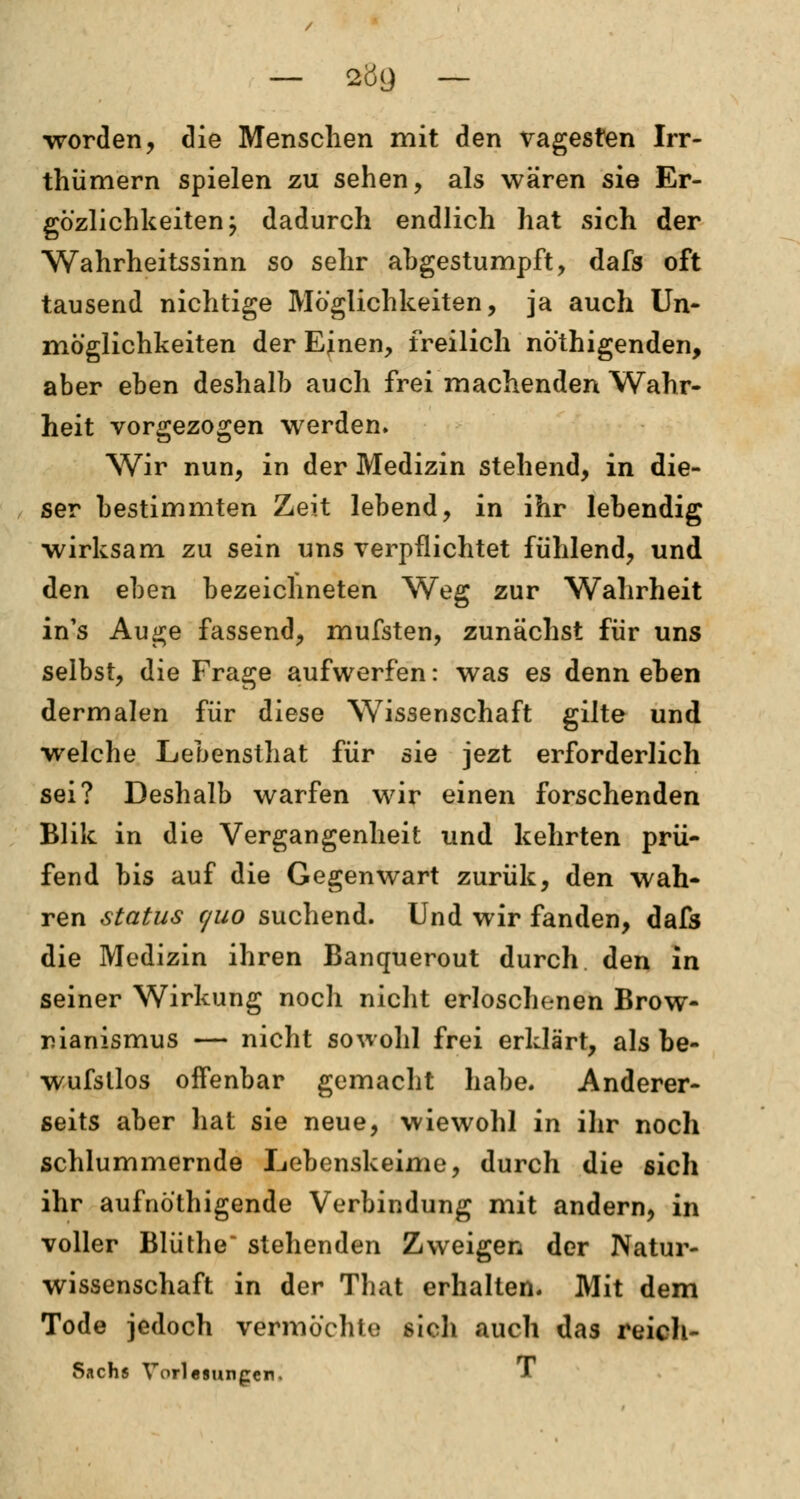 worden, die Menschen mit den vagesten Irr- thümern spielen zu sehen, als wären sie Er- gözlichkeiten j dadurch endlich hat sich der Wahrheitssinn so sehr abgestumpft, dafs oft tausend nichtige Möglichkeiten, ja auch Un- möglichkeiten der EJnen, freilich nöthigenden, aber eben deshalb auch frei machenden Wahr- heit vorgezogen werden. Wir nun, in der Medizin stehend, in die- ser bestimmten Zeit lebend, in ihr lebendig wirksam zu sein uns verpflichtet fühlend, und den eben bezeichneten Weg zur Wahrheit in's Auge fassend, mufsten, zunächst für uns selbst, die Frage aufwerfen: was es denn eben dermalen für diese Wissenschaft gilte und welche Lebensthat für sie jezt erforderlich sei? Deshalb warfen wir einen forschenden Blik in die Vergangenheit und kehrten prü- fend bis auf die Gegenwart zurük, den wah- ren Status c/uo suchend. Und wir fanden, dafs die Medizin ihren Banquerout durch den in seiner Wirkung noch nicht erloschenen Brow- rianismus — nicht sowohl frei erklärt, als be- wufsllos offenbar gemacht habe. Anderer- seits aber hat sie neue, wiewohl in ihr noch schlummernde Lebenskeime, durch die sich ihr aufnö'thigende Verbindung mit andern, in voller Blüthe~ stehenden Zweigen der Natur- wissenschaft in der That erhalten. Mit dem Tode jedoch vermöchte sich auch das reich- Sachs Vorlesungen. *