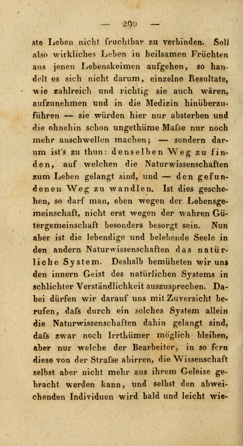 sie Leben nicht fruchtbar zu verbinden. Soli also wirkliches Leben in heilsamen Früchten aus jenen Lebenskeimen aufgehen, so han- delt es sich nicht darum, einzelne Resultate, wie zahlreich und richtig sie auch wären, aufzunehmen und in die Medizin hinüberzu- führen — sie würden hier nur absterben und die ohnehin schon ungethüme Mafse nur noch mehr anschwellen machen; — sondern dar- um ist's zu thun: denselben Weg zu fin- den, auf welchen die Naturwissenschaften zum Leben gelangt sind, und — den gefun- denen Weg zu wandlen. Ist dies gesche- hen, so darf man, eben wegen der Lebensge- meinschaft, nicht erst wegen der wahren Gü- tergemeinschaft besonders besorgt sein. Nun aber ist die lebendige und belebende Seele in den andern Naturwissenschaften das natür- liche System. Deshalb bemüheten wir uns den innern Geist des natürlichen Systems in schlichter Verständlichkeit auszusprechen. Da- bei dürfen wir darauf uns mit Zuversicht be- rufen, dafs durch ein solches System allein die Naturwissenschaften dahin gelangt sind, dafs zwar noch Irrthümer möglich bleiben, aber nur welche der Bearbeiter, in so fern diese von der Strafse abirren, die Wissenschaft selbst aber nicht mehr aus ihrem Geleise ge- bracht werden kann, und selbst den abwei- chenden Individuen wird bald und leicht wie-