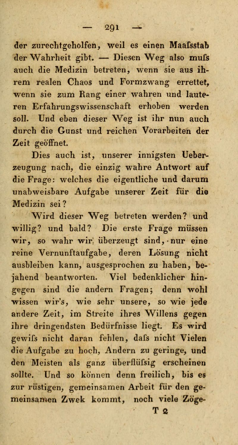 der zurechtgeholfen, weil es einen Maafsstab der Wahrheit gibt. — Diesen Weg also mufs auch die Medizin betreten, wenn sie aus ih- rem realen Chaos und Formzwang errettet, wenn sie zum Rang einer wahren und laute- ren Erfahrungswissenschaft erhoben werden soll. Und eben dieser Weg ist ihr nun auch durch die Gunst und reichen Vorarbeiten der Zeit geöffnet. Dies auch ist, unserer innigsten Ueber- zeugung nach, die einzig wahre Antwort auf die Frage: welches die eigentliche und darum unabweisbare Aufgabe unserer Zeit für die Medizin sei? Wird dieser Weg betreten werden? und willig? und bald? Die erste Frage müssen wir, so wahr wir. überzeugt sind,-nur eine reine Vernunftaufgabe, deren Lösung nicht ausbleiben kann, ausgesprochen zu haben, be- jahend beantworten. Viel bedenklicher hin- gegen sind die andern Fragen; denn wohl wissen wir's, wie sehr unsere, so wie jede andere Zeit, im Streite ihres Willens gegen ihre dringendsten Bedürfnisse liegt. Es wird gewifs nicht daran fehlen, dafs nicht Vielen die Aufgabe zu hoch, Andern zu geringe, und den Meisten als ganz überflüfsig erscheinen sollte. Und so können denn freilich, bis es zur rüstigen, gemeinsamen Arbeit für den ge- meinsamen Zwek kommt, noch viele Zöge- T 2