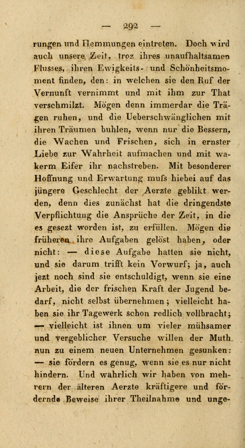 rungen und Hemmungen eintreten. Doch wird auch unsere, Zeit, troz ihres unaufhaltsamen Flusses, ihren Ewigkeits- und Schönheitsmo- ment finden, den: in welchen sie den Ruf der Vernunft vernimmt und mit ihm zur That verschmilzt. Mögen denn immerdar die Trä- gen ruhen, und die Ueberschwänglichen mit ihren Träumen buhlen, wenn nur die Bessern, die Wachen und Frischen, sich in ernster Liebe zur Wahrheit aufmachen und mit wa- kerm Eifer ihr nachstreben. Mit besonderer Hoffnung und Erwartung mufs hiebei auf das jüngere Geschlecht der Aerzte geblikt wer- den, denn dies zunächst hat die dringendste Verpflichtung die Ansprüche der Zeit, in die es gesezt worden ist, zu erfüllen. Mögen die früheren ihre Aufgaben gelöst haben, oder nicht: — diese Aufgabe hatten sie nicht, und sie darum trifft kein Vorwurf; ja, auch jezt noch sind sie entschuldigt, wenn sie eine Arbeit, die der frischen Kraft der Jugend be- darf, nicht selbst übernehmen ; vielleicht ha- ben sie ihr Tagewerk schon redlich vollbracht j — vielleicht ist ihnen um vieler mühsamer und vergeblicher Versuche willen der Muth nun zu einem neuen Unternehmen gesunken: — sie fordern es genug, wenn sie es nur nicht hindern. Und wahrlich wir haben von meh- rern der älteren Aerzte kräftigere und för- dernd« Beweise ihrer Theilnahme und unge-