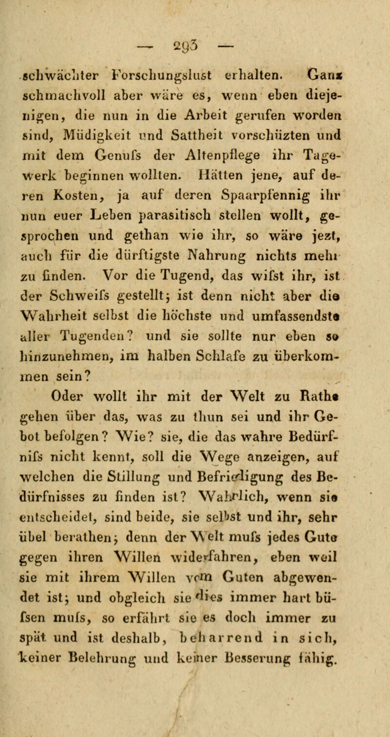 schwäehter Forschungslust erhalten. Ganx schmachvoll aber wäre es, wenn eben dieje- nigen, die nun in die Arbeit gerufen worden sind, Müdigkeit und Sattheit vorschüzten und mit dem Genufs der Altenpflege ihr Tage- werk beginnen wollten. Hätten jene, auf de- ren Kosten, ja auf deren Spaarpfennig ihr nun euer Leben parasitisch stellen wollt, ge- sprochen und gethan wie ihr, so wäre jezt, auch für die dürftigste Nahrung nichts mehr zu finden. Vor die Tugend, das wifst ihr, ist der Schweifs gestelltj ist denn nicht aber did Wahrheit selbst die höchste und umfassendste aller Tugenden? und sie sollte nur eben so hinzunehmen, im halben Schlafe zu überkom- men sein? Oder wollt ihr mit der Welt zu Ratht gehen über das, was zu thun sei und ihr Ge- bot befolgen? Wie? sie, die das wahre Bedürf- nifs nicht kennt, soll die Wege anzeigen, auf welchen die Stillung und Befriedigung des Be- dürfnisses zu finden ist? Wahrlich, wenn si« entscheidet, sind beide, sie selbst und ihr, sehr übel berathenj denn der Welt mufs jedes Gute gegen ihren Willen widerfahren, eben weil sie mit ihrem Willen vom Guten abgewen- det ist; und obgleich sie'lies immer hart bü- fsen mufs, so erfährt sie es doch immer zu spat und ist deshalb, beharrend in sich, keiner Belehrung und keiner Besserung iähig.