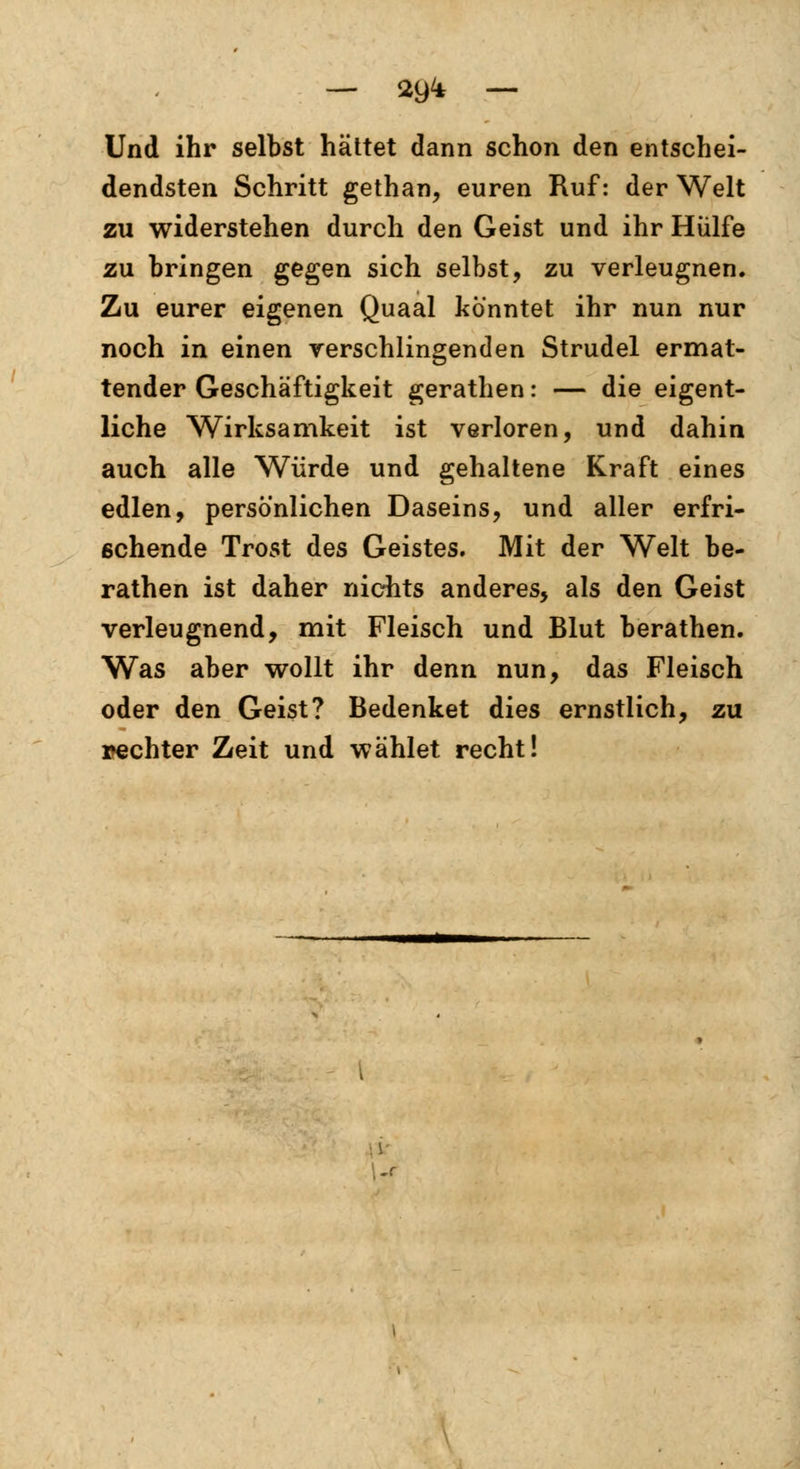 Und ihr selbst hättet dann schon den entschei- dendsten Schritt gethan, euren Ruf: der Welt zu widerstehen durch den Geist und ihr Hülfe zu bringen gegen sich selbst, zu verleugnen. Zu eurer eigenen Quaal konntet ihr nun nur noch in einen verschlingenden Strudel ermat- tender Geschäftigkeit gerathen: — die eigent- liche Wirksamkeit ist verloren, und dahin auch alle Würde und gehaltene Kraft eines edlen, persönlichen Daseins, und aller erfri- schende Trost des Geistes. Mit der Welt be- rathen ist daher nichts anderes, als den Geist verleugnend, mit Fleisch und Blut berathen. Was aber wollt ihr denn nun, das Fleisch oder den Geist? Bedenket dies ernstlich, zu »echter Zeit und wählet recht!