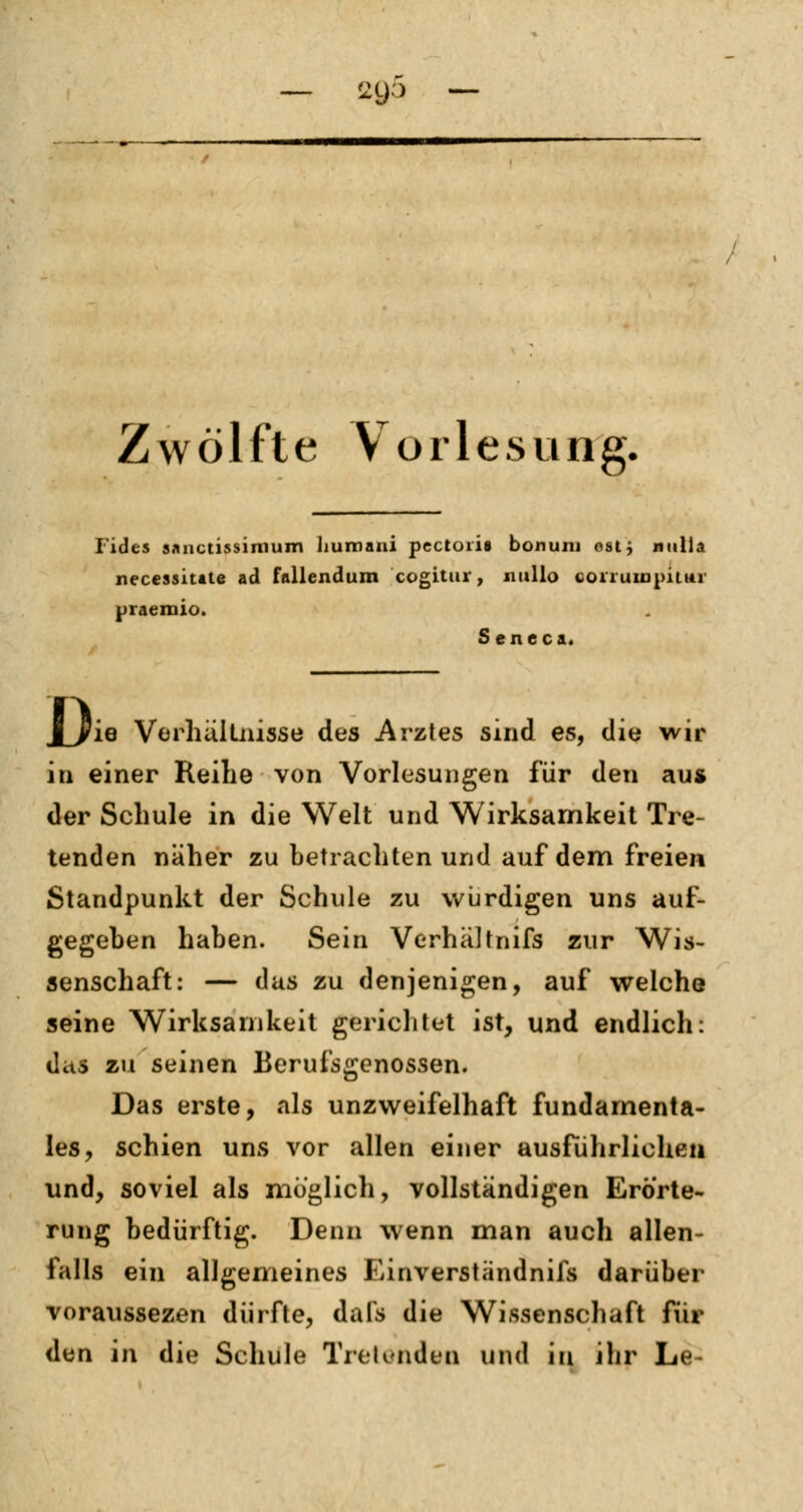 — 21)3 — Zwölfte Vorlesung. Fides sanctissimum Jiumaui pectoris bonum oatj nulia necessitate ad fallendum cogitur, nullo coiiuiopiiur praemio. S eneca. JJrie Verhältnisse des Arztes sind es, die wir in einer Reihe von Vorlesungen für den aus der Schule in die Welt und Wirksamkeit Tre- tenden näher zu betrachten und auf dem freien Standpunkt der Schule zu würdigen uns auf- gegeben haben. Sein Verhältnifs zur Wis- senschaft: — das zu denjenigen, auf welche seine Wirksamkeit gerichtet ist, und endlich: das zu seinen Berufsgenossen. Das erste, als unzweifelhaft fundamenta- les, schien uns vor allen einer ausführlichen und, soviel als möglich, vollständigen Erörte- rung bedürftig. Denn wenn man auch allen- falls ein allgemeines Einverständnifs darüber voraussezen dürfte, da fs die Wissenschaft für den in die Schule Tretenden und in ihr Le-