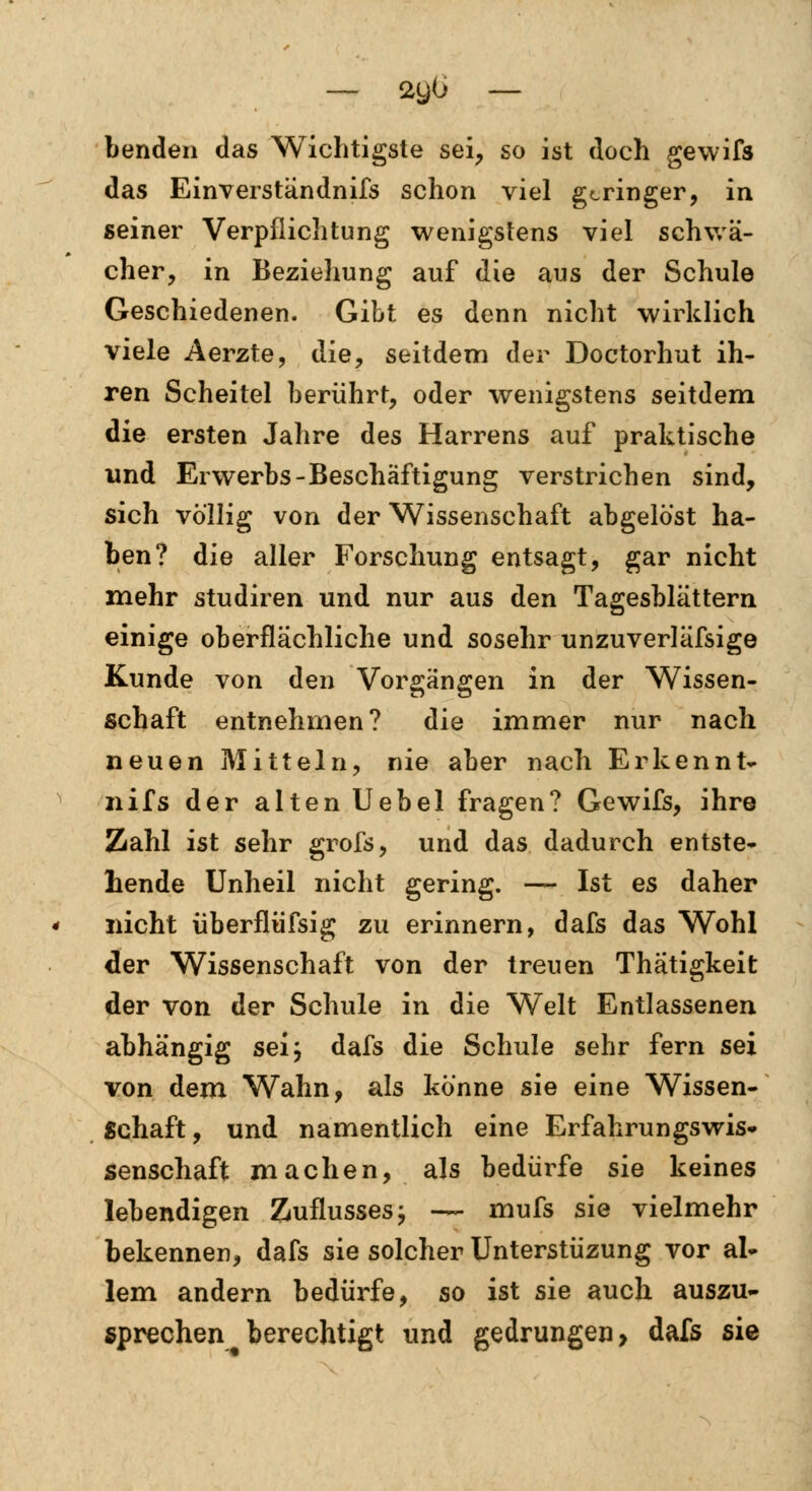 Lenden das Wichtigste sei, so ist doch gewifs das Einverständnifs schon viel geringer, in seiner Verpflichtung wenigstens viel schwä- cher, in Beziehung auf die aus der Schule Geschiedenen. Gibt es denn nicht wirklich viele Aerzte, die, seitdem der Doctorhut ih- ren Scheitel berührt, oder wenigstens seitdem die ersten Jahre des Harrens auf praktische und Erwerbs-Beschäftigung verstrichen sind, sich völlig von der Wissenschaft abgelöst ha- ben? die aller Forschung entsagt, gar nicht mehr studiren und nur aus den Tagesblättern einige oberflächliche und sosehr unzuverläfsige Kunde von den Vorgängen in der Wissen- schaft entnehmen? die immer nur nach neuen Mitteln, nie aber nach Erkennt- nifs der alten Uebel fragen? Gewifs, ihre Zahl ist sehr grofs, und das dadurch entste- hende Unheil nicht gering. — Ist es daher nicht überflüfsig zu erinnern, dafs das Wohl der Wissenschaft von der treuen Thätigkeit der von der Schule in die Welt Entlassenen abhängig sei; dafs die Schule sehr fern sei von dem Wahn, als könne sie eine Wissen- Schaft, und namentlich eine Erfahrungs Wis- senschaft machen, als bedürfe sie keines lebendigen Zuflusses; — mufs sie vielmehr bekennen, dafs sie solcher Unterstüzung vor al- lem andern bedürfe, so ist sie auch auszu- sprechen berechtigt und gedrungen, dafs sie