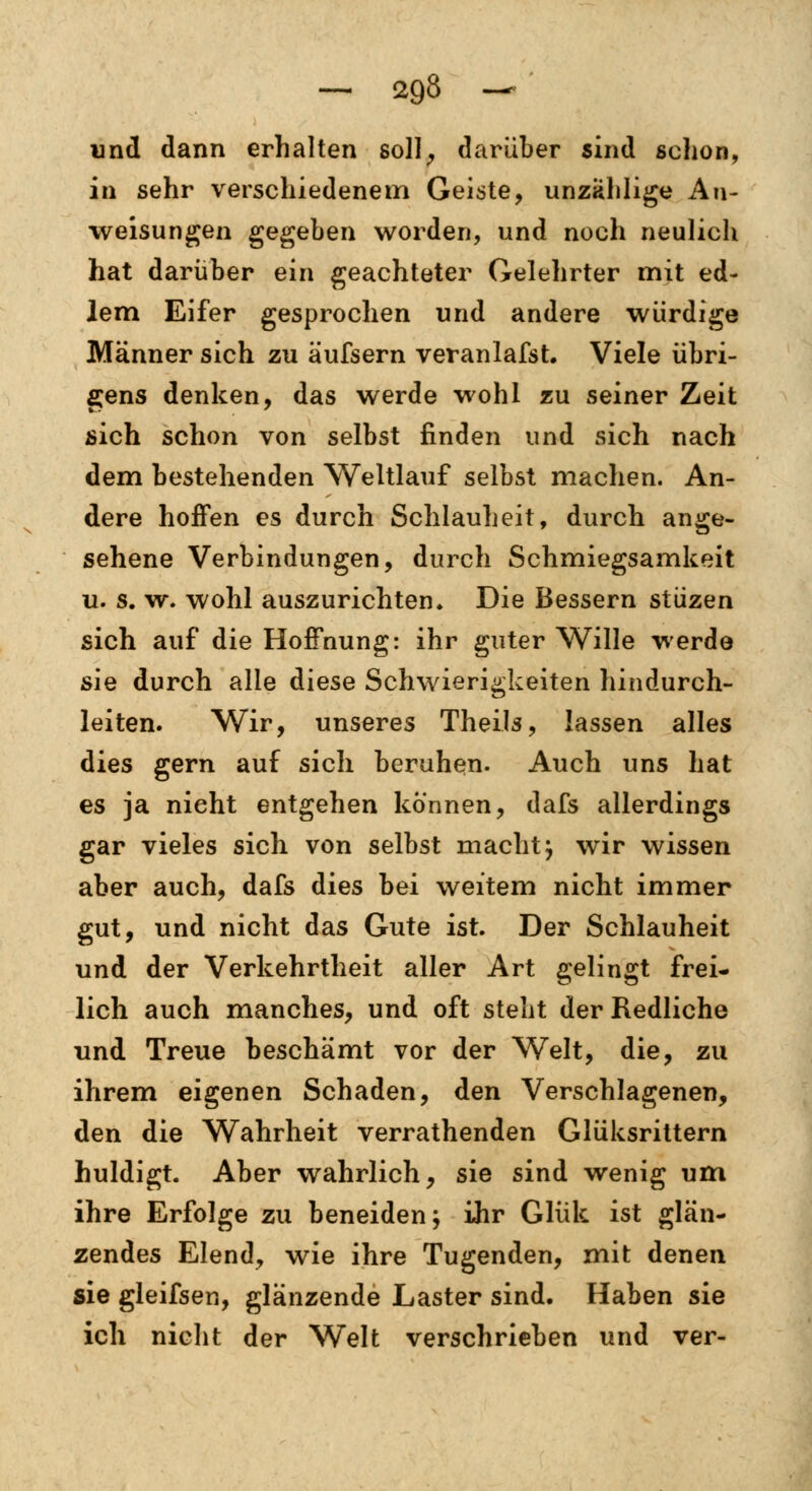 und dann erhalten soll, darüber sind schon, in sehr verschiedenem Geiste, unzählige An- weisungen gegeben worden, und noch neulich hat darüber ein geachteter Gelehrter mit ed- lem Eifer gesprochen und andere würdige Männer sich zu äufsern veranlafst. Viele übri- gens denken, das werde wohl zu seiner Zeit sich schon von selbst finden und sich nach dem bestehenden Weltlauf selbst machen. An- dere hoffen es durch Schlauheit, durch ange- sehene Verbindungen, durch Schmiegsamkeit u. s. w. wohl auszurichten* Die Bessern stüzen sich auf die Hoffnung: ihr guter Wille werde sie durch alle diese Schwierigkeiten hindurch- leiten. Wir, unseres Theils, lassen alles dies gern auf sich beruhen. Auch uns hat es ja nieht entgehen können, dafs allerdings gar vieles sich von selbst macht} wir wissen aber auch, dafs dies bei weitem nicht immer gut, und nicht das Gute ist. Der Schlauheit und der Verkehrtheit aller Art gelingt frei- lich auch manches, und oft steht der Redliche und Treue beschämt vor der Welt, die, zu ihrem eigenen Schaden, den Verschlagenen, den die Wahrheit verrathenden Glüksrittern huldigt. Aber wahrlich, sie sind wenig um ihre Erfolge zu beneiden; ihr Glük ist glän- zendes Elend, wie ihre Tugenden, mit denen sie gleifsen, glänzende Laster sind. Haben sie ich nicht der Welt verschrieben und ver-