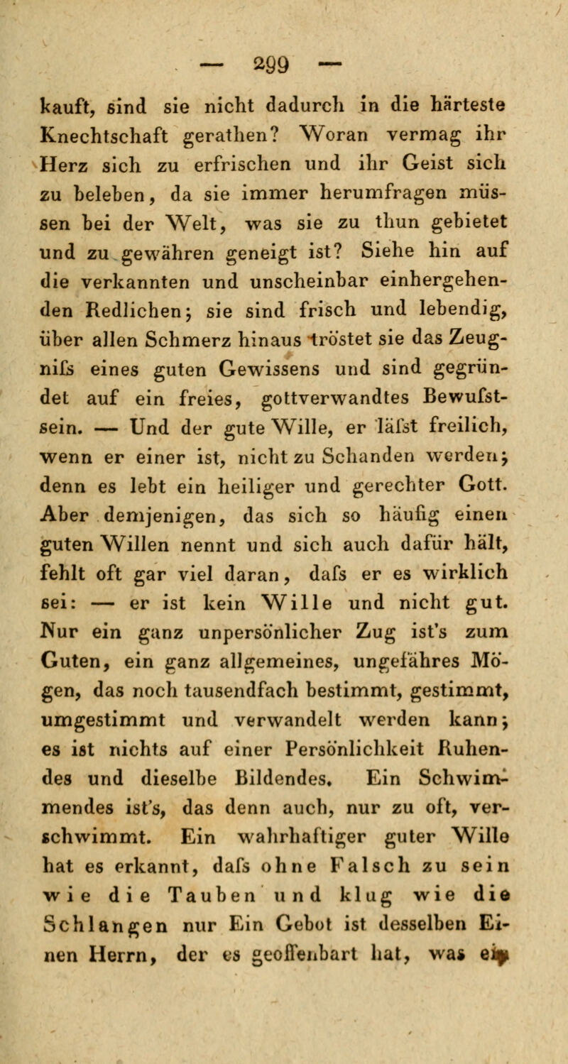 kauft, sind sie nicht dadurch in die härteste Knechtschaft gerathen? Woran vermag ihr Herz sich zu erfrischen und ihr Geist sich zu beleben, da sie immer herumfragen müs- sen bei der Welt, was sie zu thun gebietet und zu gewähren geneigt ist? Siehe hin auf die verkannten und unscheinbar einhergehen- den Redlichen; sie sind frisch und lebendig, über allen Schmerz hinaus -tröstet sie das Zeug- nifs eines guten Gewissens und sind gegrün- det auf ein freies, gottverwandtes Bewufst- sein. — Und der gute Wille, er läfst freilich, wenn er einer ist, nicht zu Schanden werden j denn es lebt ein heiliger und gerechter Gott. Aber demjenigen, das sich so häufig einen guten Willen nennt und sich auch dafür hält, fehlt oft gar viel daran, dafs er es wirklich sei: — er ist kein Wille und nicht gut. Nur ein ganz unpersönlicher Zug ist's zum Guten, ein ganz allgemeines, ungefähres Mö- gen, das noch tausendfach bestimmt, gestimmt, umgestimmt und verwandelt werden kann j es ist nichts auf einer Persönlichkeit Ruhen- des und dieselbe Bildendes. Ein Sehwim- mendes ist's, das denn auch, nur zu oft, ver- schwimmt. Ein wahrhaftiger guter Wille hat es erkannt, dafs ohne Falsch zu sein wie die Tauben und klug wie die Schlangen nur Ein Gebot ist desselben Ei- nen Herrn, der es geoffenbart hat, wa* eiy
