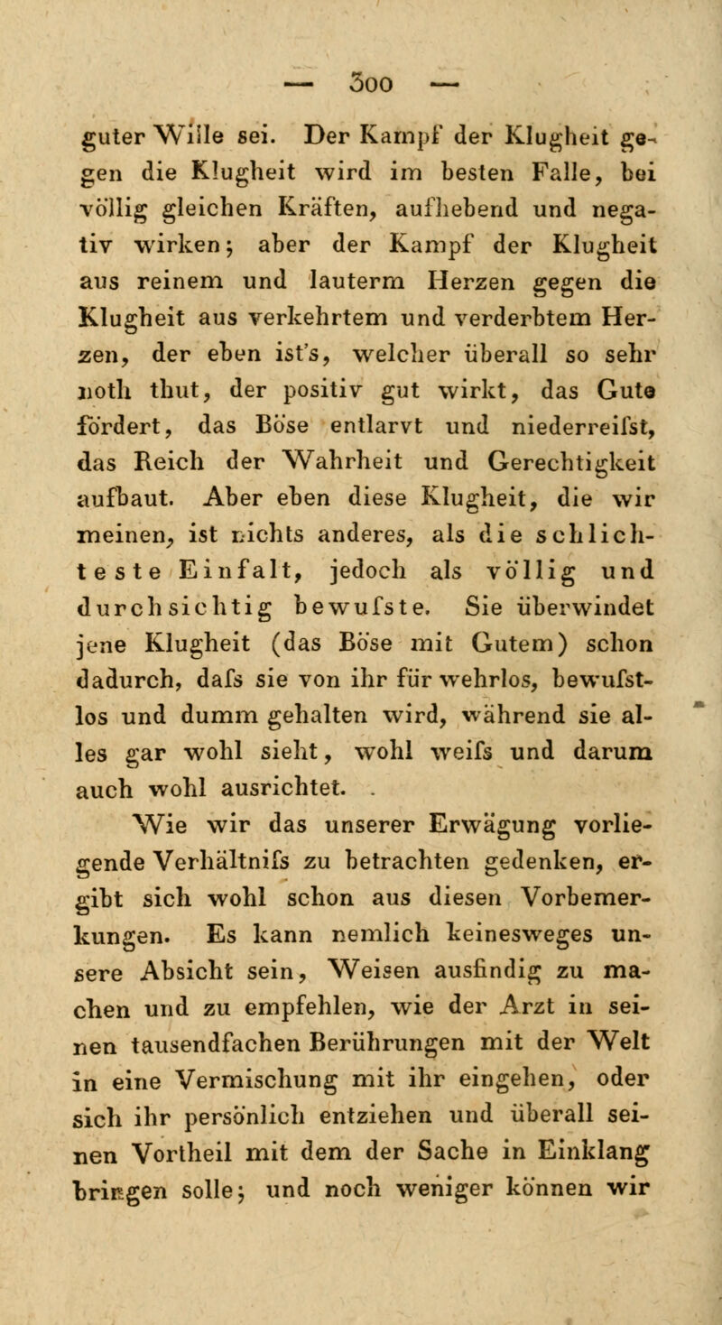 guter Wille sei. Der Kampf der Klugheit ge- gen die Klugheit wird im besten Falle, bei völlig gleichen Kräften, aufhebend und nega- tiv wirken; aber der Kampf der Klugheit aus reinem und lauterm Herzen gegen die Klugheit aus verkehrtem und verderbtem Her- zen, der eben ist's, welcher überall so sehr noth thut, der positiv gut wirkt, das Gute fordert, das Böse entlarvt und niederreifst, das Reich der Wahrheit und Gerechtigkeit aufbaut. Aber eben diese Klugheit, die wir meinen, ist rachts anderes, als die schlich- teste Einfalt, jedoch als völlig und durchsichtig bewufste, Sie überwindet jene Klugheit (das Böse mit Gutem) schon dadurch, dafs sie von ihr für wehrlos, bewufst- los und dumm gehalten wird, während sie al- les gar wohl sieht, wohl weifs und darum auch wohl ausrichtet. . Wie wir das unserer Erwägung vorlie- gende Verhältnifs zu betrachten gedenken, er- gibt sich wohl schon aus diesen Vorbemer- kungen. Es kann nemlich keinesweges un- sere Absicht sein, Weisen ausfindig zu ma- chen und zu empfehlen, wie der Arzt in sei- nen tausendfachen Berührungen mit der Welt in eine Vermischung mit ihr eingehen, oder sich ihr persönlich entziehen und überall sei- nen Vortheil mit dem der Sache in Einklang bringen solle; und noch weniger können wir