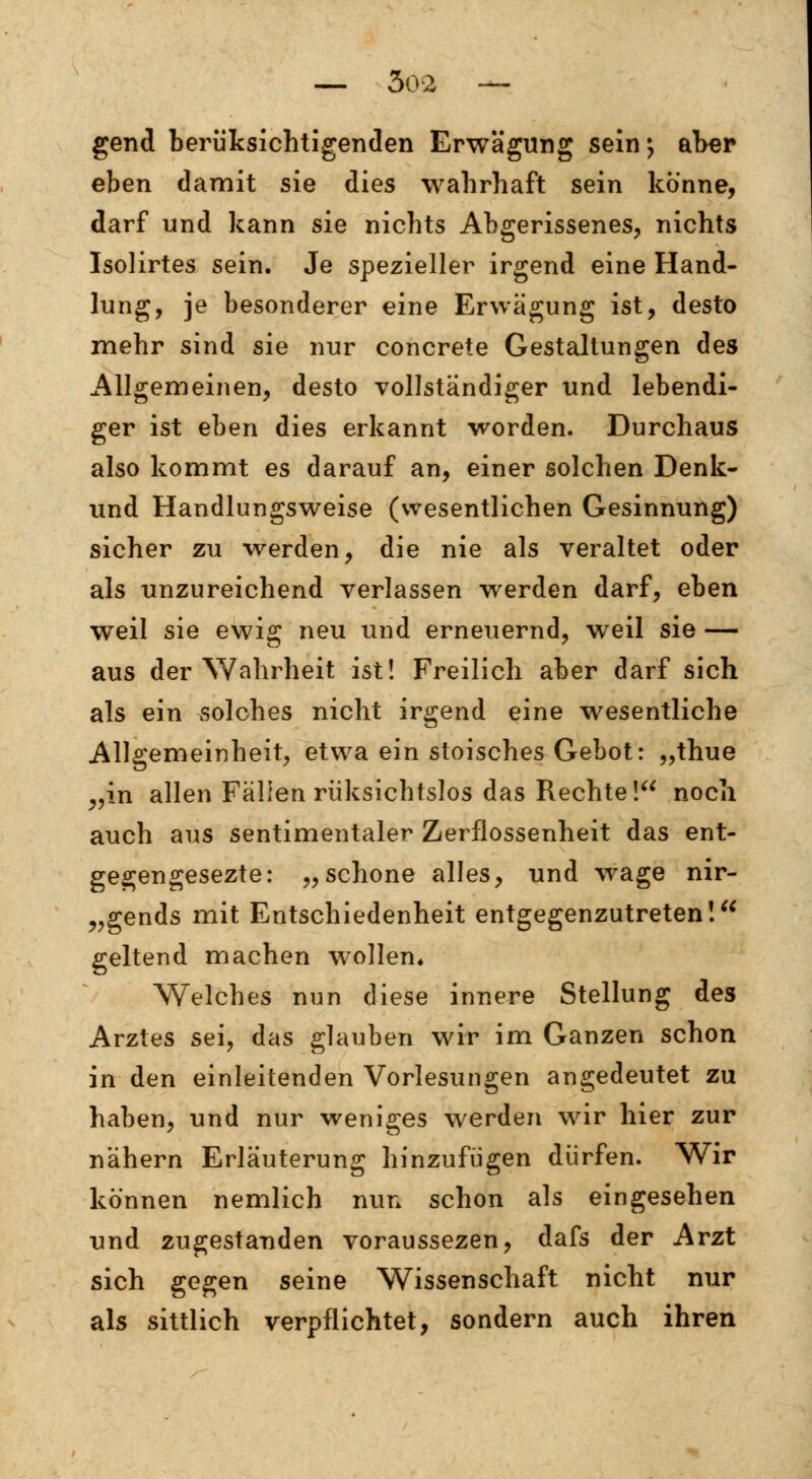 gend beru'ksichtigenden Erwägung sein; aber eben damit sie dies wahrhaft sein könne, darf und kann sie nichts Abgerissenes, nichts Isolirtes sein. Je spezieller irgend eine Hand- lung, je besonderer eine Erwägung ist, desto mehr sind sie nur concrete Gestaltungen des Allgemeinen, desto vollständiger und lebendi- ger ist eben dies erkannt worden. Durchaus also kommt es darauf an, einer solchen Denk- und Handlungsweise (wesentlichen Gesinnung) sicher zu werden, die nie als veraltet oder als unzureichend verlassen werden darf, eben weil sie ewig neu und erneuernd, weil sie — aus der Wahrheit ist! Freilich aber darf sich als ein solches nicht irgend eine wesentliche Allgemeinheit, etwa ein stoisches Gebot: „thue „in allen Fällen rüksichtslos das Rechte! noch auch aus sentimentaler Zerflossenheit das ent- gegengesezte: „schone alles, und wage nir- gends mit Entschiedenheit entgegenzutreten! geltend machen wollen. Welches nun diese innere Stellung des Arztes sei, das glauben wir im Ganzen schon in den einleitenden Vorlesungen angedeutet zu haben, und nur weniges werden wir hier zur nähern Erläuterung hinzufügen dürfen. Wir können nemlich nun schon als eingesehen und zugestanden voraussezen, dafs der Arzt sich gegen seine Wissenschaft nicht nur als sittlich verpflichtet, sondern auch ihren