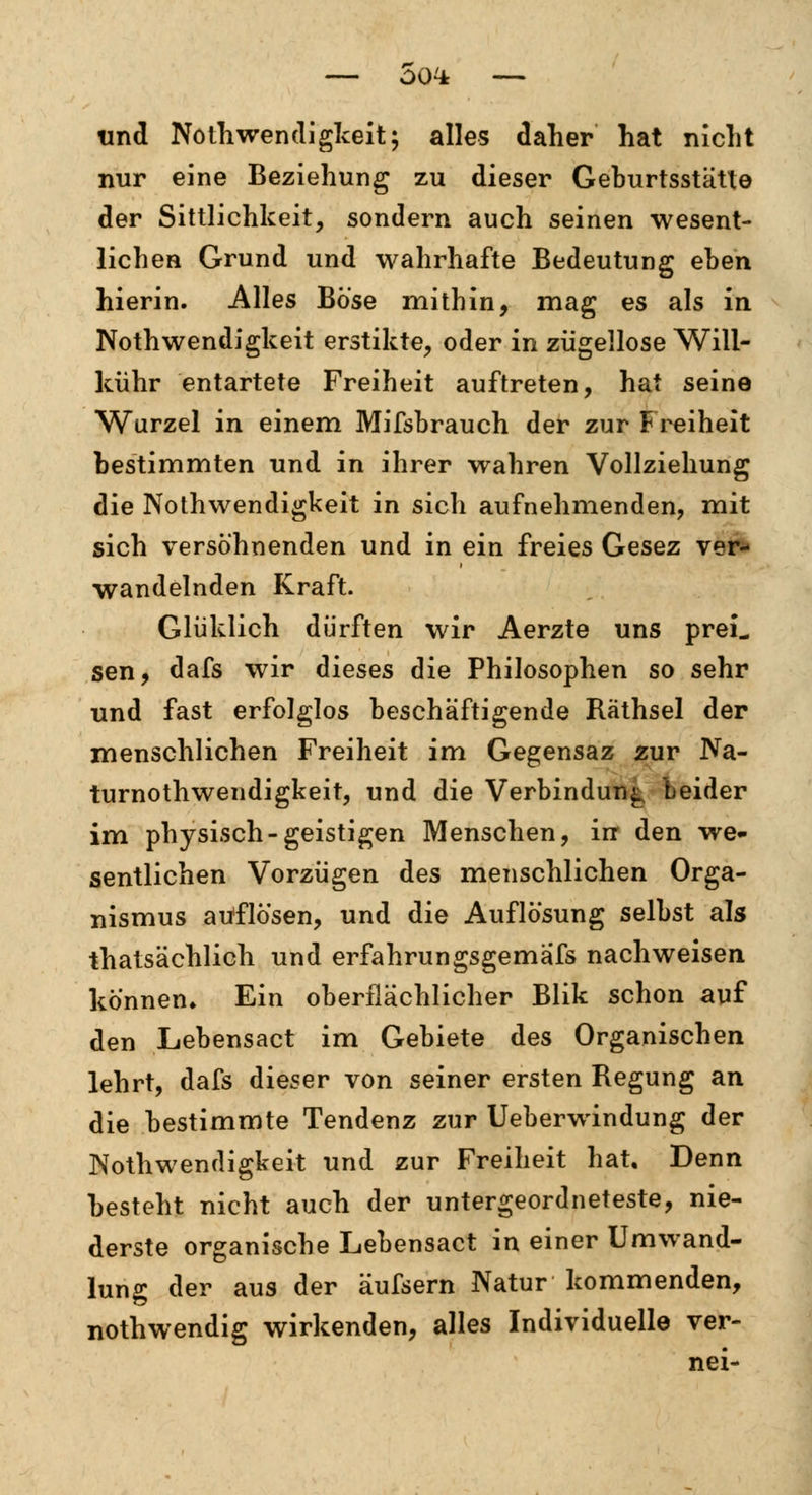 G04: und Nothwendigkeit; alles daher hat nicht nur eine Beziehung zu dieser Geburtsstätte der Sittlichkeit, sondern auch seinen wesent- lichen Grund und wahrhafte Bedeutung eben hierin. Alles Böse mithin, mag es als in Noth wendigkeit erstikte, oder in zügellose Will- kühr entartete Freiheit auftreten, hat seine Wurzel in einem Mifsbrauch der zur Freiheit bestimmten und in ihrer wahren Vollziehung die Notwendigkeit in sich aufnehmenden, mit sich versöhnenden und in ein freies Gesez ver- wandelnden Kraft. Glüklich dürften wir Aerzte uns preL sen, dafs wir dieses die Philosophen so sehr und fast erfolglos beschäftigende Räthsel der menschlichen Freiheit im Gegensaz zur Na- turnotwendigkeit, und die Verbindung Leider im physisch-geistigen Menschen, irr den we- sentlichen Vorzügen des menschlichen Orga- nismus auflösen, und die Auflösung selbst als thatsächlich und erfahrungsgemäß* nachweisen können* Ein oberflächlicher Blik schon auf den Lebensact im Gebiete des Organischen lehrt, dafs dieser von seiner ersten Regung an die bestimmte Tendenz zur Ueberwindung der Notwendigkeit und zur Freiheit hat. Denn besteht nicht auch der untergeordneteste, nie- derste organische Lebensact in einer Umwand- lung der aus der äufsern Natur kommenden, nothwendig wirkenden, alles Individuelle ver- nei-