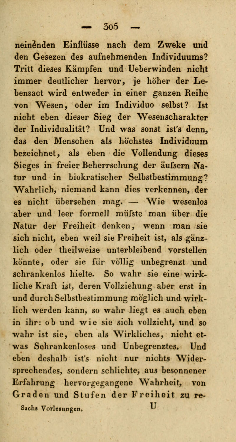 neinSnden Einflüsse nach dem Zweke und den Gesezen des aufnehmenden Individuums? Tritt dieses Kämpfen und Ueberwinden nicht immer deutlicher hervor, je höher der Le- bensact wird entweder in einer ganzen Reihe von Wesen, oder im Individuo selbst? Ist nicht eben dieser Sieg der Wesenscharalcter der Individualität? Und was sonst ist's denn, das den Menschen als höchstes Individuum bezeichnet, als eben die Vollendung dieses Sieges in freier Beherrschung der äufsern Na- tur und in biokratischer Selbstbestimmung? Wahrlich, niemand kann dies verkennen, der es nicht übersehen mag. — Wie wesenlos aber und leer formell müfste man über die Natur der Freiheit denken, wenn man sie sich nicht, eben weil sie Freiheit ist, als gänz- lich oder theilweise unterbleibend vorstellen könnte, oder sie für völlig unbegrenzt und schrankenlos hielte. So wahr sie eine wirk- liche Kraft ist, deren Vollziehung aber erst in und durch Selbstbestimmung möglich und wirk- lich werden kann, so wahr liegt es auch eben in ihr: ob und wie sie sich vollzieht, und so wahr ist sie, eben als Wirkliches, nicht et- was Schrankenloses und Unbegrenztes. Und eben deshalb ist's nicht nur nichts Wider- sprechendes, sondern schlichte, aus besonnener Erfahrung hervorgegangene Wahrheit, von Graden und Stufen der Freiheit zu re- Sacha Vorlesungen. *■'