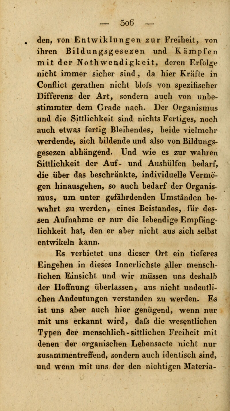 den, von Entwiklungen zur Freiheit, von ihren Bildungsgesezen und Kämpfen mit der Notwendigkeit, deren Erfolge nicht immer sicher sind, da hier Kräfte in Conflict gerathen nicht blofs von spezifischer Differenz der Art, sondern auch von unbe- stimmter dem Grade nach. Der Organismus und die Sittlichkeit sind nichts Fertiges, noch auch etwas fertig Bleibendes, beide vielmehr werdende, sich bildende und also von Bildungs- gesezen abhängend. Und wie es zur wahren Sittlichkeit der Auf- und Aushülfen bedarf, die über das beschränkte, individuelle Vermö- gen hinausgehen, so auch bedarf der Organis- mus, um unter gefährdenden Umständen be- wahrt zu werden, eines Beistandes, für des- sen Aufnahme er nur die lebendige Empfäng- lichkeit hat, den er aber nicht aus sich selbst entwikeln kann. Es verbietet uns dieser Ort ein tieferes Eingehen in dieses Innerlichste aller mensch- lichen Einsicht und wir müssen uns deshalb der Hoffnung überlassen, aus nicht undeutli- chen Andeutungen verstanden zu werden. Es ist uns aber auch hier genügend, wenn nur mit uns erkannt wird, dafs die wesentlichen Typen der menschlich-sittlichen Freiheit mit denen der organischen Lebensacte nicht nur zusammentreffend, sondern auch identisch sind, und wenn mit uns der den nichtigen Materia-