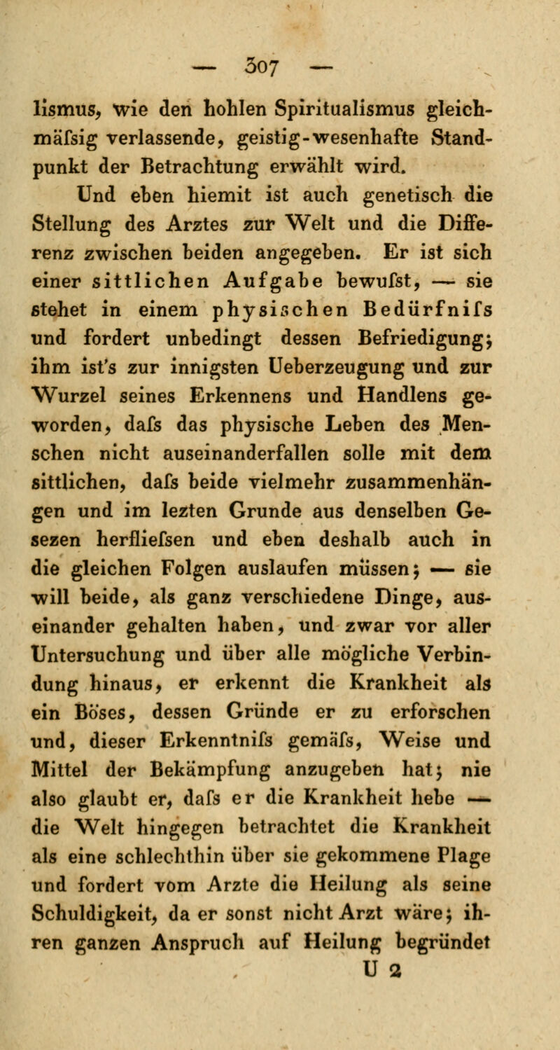 lismus, wie den hohlen Spiritualismus gleich- mäfsig verlassende, geistig-wesenhafte Stand- punkt der Betrachtung erwählt wird. Und eben hiemit ist auch genetisch die Stellung des Arztes zur Welt und die Diffe- renz zwischen beiden angegeben. Er ist sich einer sittlichen Aufgabe bewufst, — sie stehet in einem physischen Bedürfnifs und fordert unbedingt dessen Befriedigung; ihm ist's zur innigsten Ueberzeugung und zur Wurzel seines Erkennens und Handlens ge- worden, dafs das physische Leben des Men- schen nicht auseinanderfallen solle mit dem sittlichen, dafs beide vielmehr zusammenhän- gen und im lezten Grunde aus denselben Ge- sezen herfliefsen und eben deshalb auch in die gleichen Folgen auslaufen müssen; — sie will beide, als ganz verschiedene Dinge, aus- einander gehalten haben, und zwar vor aller Untersuchung und über alle mögliche Verbin- dung hinaus, er erkennt die Krankheit als ein Böses, dessen Gründe er zu erforschen und, dieser Erkenntnifs gemäfs, Weise und Mittel der Bekämpfung anzugeben hat; nie also glaubt er, dafs er die Krankheit hebe — die Welt hingegen betrachtet die Krankheit als eine schlechthin über sie gekommene Plage und fordert vom Arzte die Heilung als seine Schuldigkeit, da er sonst nicht Arzt wäre; ih- ren ganzen Anspruch auf Heilung begründet U 2