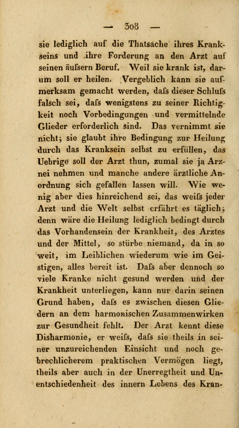 sie lediglich auf die Thatsache ihres Krank- seins und ihre Forderung an den Arzt auf seinen äufsern Beruf* Weil sie krank ist, dar- um soll er heilen. Vergeblich kann sie auf- merksam gemacht werden, dafs dieser Schlufs falsch sei, dafs wenigstens zu seiner Richtig- keit noch Vorbedingungen und vermittelnde Glieder erforderlich sind. Das vernimmt sie nicht j sie glaubt ihre Bedingung zur Heilung durch das Kranksein selbst zu erfüllen, das Uebrige soll der Arzt thun, zumal sie ja Arz- nei nehmen und manche andere ärztliche An- ordnung sich gefallen lassen will. Wie we- nig aber dies hinreichend sei, das weifs jeder Arzt und die Welt selbst erfährt es täglich , denn wäre die Heilung lediglich bedingt durch das Vorhandensein der Krankheit, des Arztes und der Mittel, so stürbe niemand, da in so weit, im Leiblichen wiederum wie im Gei- stigen, alles bereit ist. Dafs aber dennoch so viele Kranke nicht gesund werden und der Krankheit unterliegen, kann nur darin seinen Grund haben, dafs es zwischen diesen Glie- dern an dem harmonischen Zusammenwirken zur Gesundheit fehlt. Der Arzt kennt diese Disharmonie, er weifs, dafs sie theils in sei- ner unzureichenden Einsicht und noch ge- brechlicherem praktischen Vermögen liegt, theils aber auch in der Unerregtheit und Un- entschiedenheit des innern Lebens des Kran-