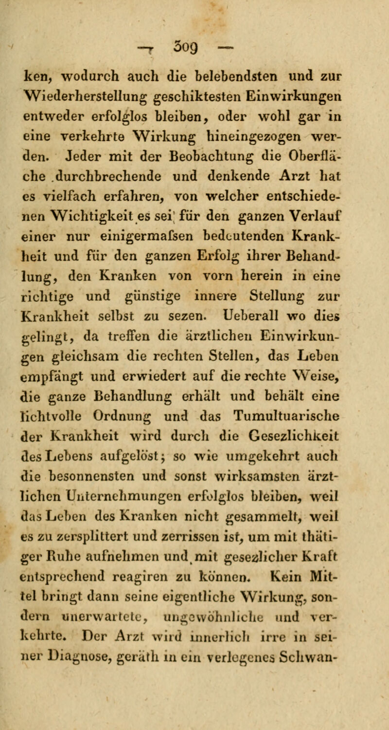 -r 3og — ken, wodurch auch die belebendsten und zur Wiederherstellung geschiktesten Einwirkungen entweder erfolglos bleiben, oder wohl gar in eine verkehrte Wirkung hineingezogen wer- den. Jeder mit der Beobachtung die Oberflä- che durchbrechende und denkende Arzt hat es vielfach erfahren, von welcher entschiede- nen Wichtigkeit es sei; für den ganzen Verlauf einer nur einigermafsen bedeutenden Krank- heit und für den ganzen Erfolg ihrer Behand- lung, den Kranken von vorn herein in eine richtige und günstige innere Stellung zur Krankheit selbst zu sezen. Ueberall wo dies gelingt, da treffen die ärztlichen Einwirkun- gen gleichsam die rechten Stellen, das Leben empfängt und erwiedert auf die rechte Weise, die ganze Behandlung erhält und behält eine lichtvolle Ordnung und das Tumultuarische der Krankheit wird durch die Gesezlichkeit des Lebens aufgelöst; so wie umgekehrt auch die besonnensten und sonst wirksamsten ärzt- lichen Unternehmungen erfolglos bleiben, weil das Leben des Kranken nicht gesammelt, weil es zu zersplittert und zerrissen ist, um mit thäti- ger Ruhe aufnehmen und mit gesezlicher Kraft entsprechend reagiren zu können. Kein Mit- tel bringt dann seine eigentliche Wirkung, son- dern unerwartete, ungewöhnliche und ver- kehrte« Der Arzt wird innerlich irre in sei- ner Diagnose, geräth in ein verlegenes Schwan-