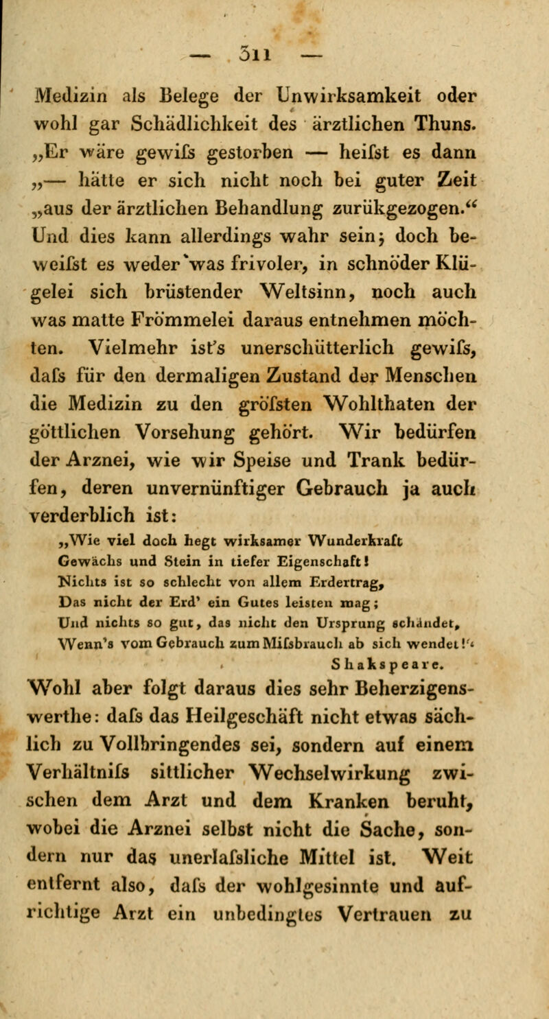 — 011 — Medizin als Belege der Unwirksamkeit oder wohl gar Schädlichkeit des ärztlichen Thuns. „Er wäre gewifs gestorben — heifst es dann „— hatte er sich nicht noch bei guter Zeit „aus der ärztlichen Behandlung zurükgezogen. Und dies kann allerdings wahr sein; doch be- weifst es weder \vas frivoler, in schnöder Klü- gelei sich brüstender Weltsinn, noch auch was matte Frömmelei daraus entnehmen möch- ten. Vielmehr ist's unerschütterlich gewifs, dafs für den dermaligen Zustand der Menschen die Medizin zu den gröfsten Wohlthaten der göttlichen Vorsehung gehört. Wir bedürfen der Arznei, wie wir Speise und Trank bedür- fen, deren unvernünftiger Gebrauch ja auch verderblich ist: „Wie viel doch hegt wirksamer Wunderkraft Gewächs und Stein in tiefer Eigenschaft! Nichts ist so schlecht von allem Erdertrag, Das nicht der Erd* ein Gutes leisten mag; Und nichts so gut, das nicht den Ursprung schändet, Wenn's vom Gebrauch zumMifsbrauch ab sich wendet'/* Shakspeare. Wohl aber folgt daraus dies sehr Beherzigens- werthe: dafs das Heilgeschäft nicht etwas säch- lich zu Vollbringendes sei, sondern auf einem Verhältnifs sittlicher Wechselwirkung zwi- schen dem Arzt und dem Kranken beruht, wobei die Arznei selbst nicht die Sache, son- dern nur das unerlafsliche Mittel ist. Weit entfernt also, dafs der wohlgesinnte und auf- richtige Arzt ein unbedingtes Vertrauen zu