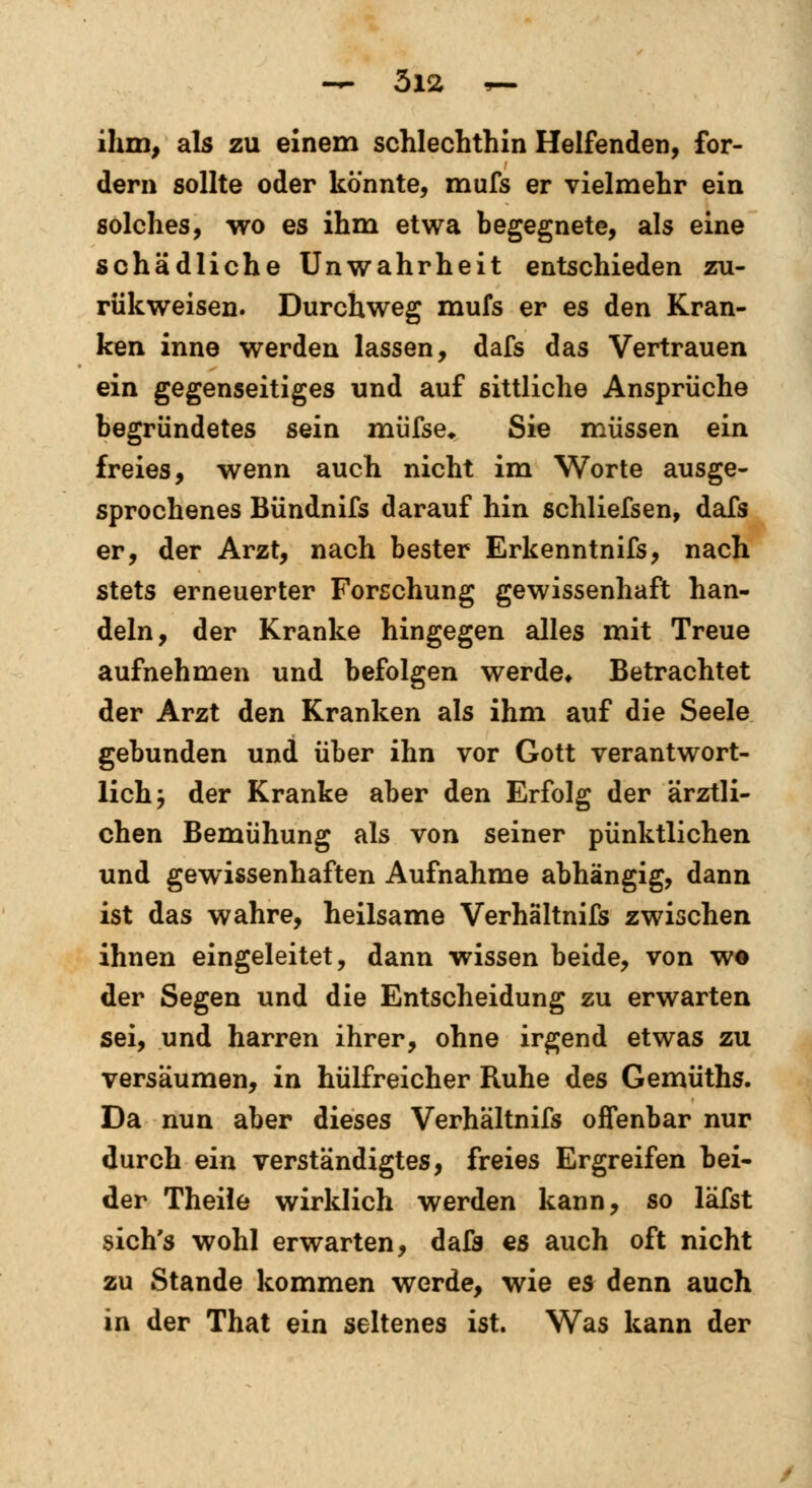 ihm, als zu einem schlechthin Helfenden, for- dern sollte oder könnte, mufs er vielmehr ein solches, wo es ihm etwa begegnete, als eine schädliche Unwahrheit entschieden zu- rükweisen. Durchweg mufs er es den Kran- ken inne werden lassen, dafs das Vertrauen ein gegenseitiges und auf sittliche Ansprüche begründetes sein müfse* Sie müssen ein freies, wenn auch nicht im Worte ausge- sprochenes Bündnifs darauf hin schliefsen, dafs er, der Arzt, nach bester Erkenntnifs, nach stets erneuerter Forschung gewissenhaft han- deln, der Kranke hingegen alles mit Treue aufnehmen und befolgen werde« Betrachtet der Arzt den Kranken als ihm auf die Seele gebunden und über ihn vor Gott verantwort- lich ; der Kranke aber den Erfolg der ärztli- chen Bemühung als von seiner pünktlichen und gewissenhaften Aufnahme abhängig, dann ist das wahre, heilsame Verhältnifs zwischen ihnen eingeleitet, dann wissen beide, von we der Segen und die Entscheidung zu erwarten sei, und harren ihrer, ohne irgend etwas zu versäumen, in hülfreicher Ruhe des Gemüths. Da nun aber dieses Verhältnifs offenbar nur durch ein verständigtes, freies Ergreifen bei- der Theile wirklich werden kann, so läfst sich's wohl erwarten, daö es auch oft nicht zu Stande kommen werde, wie es denn auch in der That ein seltenes ist. Was kann der
