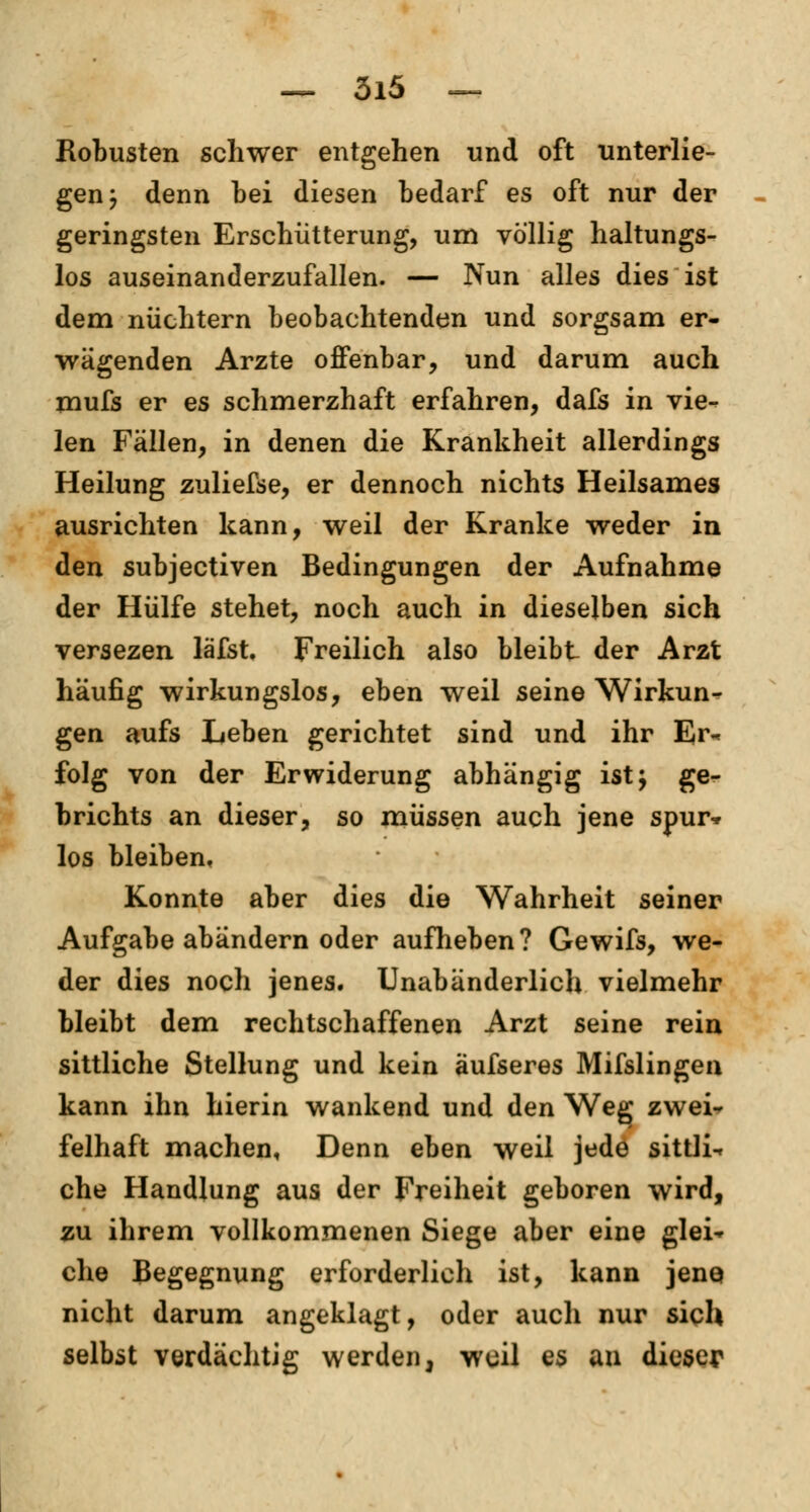 Robusten schwer entgehen und oft unterlie- gen j denn bei diesen bedarf es oft nur der geringsten Erschütterung, um völlig haltungs- los auseinanderzufallen. — Nun alles dies ist dem nüchtern beobachtenden und sorgsam er- wägenden Arzte offenbar, und darum auch mufs er es schmerzhaft erfahren, dafs in vie- len Fällen, in denen die Krankheit allerdings Heilung zuliefse, er dennoch nichts Heilsames ausrichten kann, weil der Kranke weder in den subjectiven Bedingungen der Aufnahme der Hülfe stehet, noch auch in dieselben sich versezen läfst. Freilich also bleibt der Arzt häufig wirkungslos, eben weil seine Wirkun- gen aufs Leben gerichtet sind und ihr Er- folg von der Erwiderung abhängig ist; ge- brichts an dieser, so müssen auch jene spur* los bleiben, Konnte aber dies die Wahrheit seiner Aufgabe abändern oder aufheben? Gewifs, we- der dies noch jenes. Unabänderlich vielmehr bleibt dem rechtschaffenen Arzt seine rein sittliche Stellung und kein äufseres Mifslingen kann ihn hierin wankend und den Weg zwei- felhaft machen, Denn eben weil jede sittli- che Handlung aus der Freiheit geboren wird, zu ihrem vollkommenen Siege aber eine glei- che Begegnung erforderlich ist, kann jene nicht darum angeklagt, oder auch nur sich selbst verdächtig werden, weil es an dieser