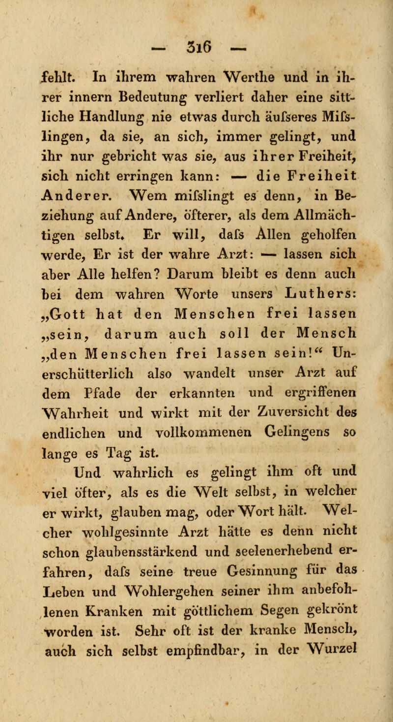 fehlt. In ihrem wahren Werthe und in ih- rer innern Bedeutung verliert daher eine sitt- liche Handlung nie etwas durch äufseres Mifs- lingen, da sie, an sich, immer gelingt, und ihr nur gebricht was sie, aus ihrer Freiheit, sich nicht erringen kann: — die Freiheit Anderer. Wem mifslingt es denn, in Be- ziehung auf Andere, öfterer, als dem Allmäch- tigen selbst* Er will, dafs Allen geholfen werde, Er ist der wahre Arzt: — lassen sich aber Alle helfen? Darum bleibt es denn auch bei dem wahren Worte unsers Luthers: „Gott hat den Menschen frei lassen „sein, darum auch soll der Mensch „den Menschen frei lassen sein! Un- erschütterlich also wandelt unser Arzt auf dem Pfade der erkannten und ergriffenen Wahrheit und wirkt mit der Zuversicht des endlichen und vollkommenen Gelingens so lange es Tag ist. Und wahrlich es gelingt ihm oft und viel öfter, als es die Welt selbst, in welcher er wirkt, glauben mag, oder Wort hält. Wel- cher wohlgesinnte Arzt hätte es denn nicht schon glaubensstärkend und seelenerhebend er- fahren, dafs seine treue Gesinnung für das Leben und Wohlergehen seiner ihm anbefoh- lenen Kranken mit göttlichem Segen gekrönt worden ist. Sehr oft ist der kranke Mensch, auch sich selbst empfindbar, in der Wurzel
