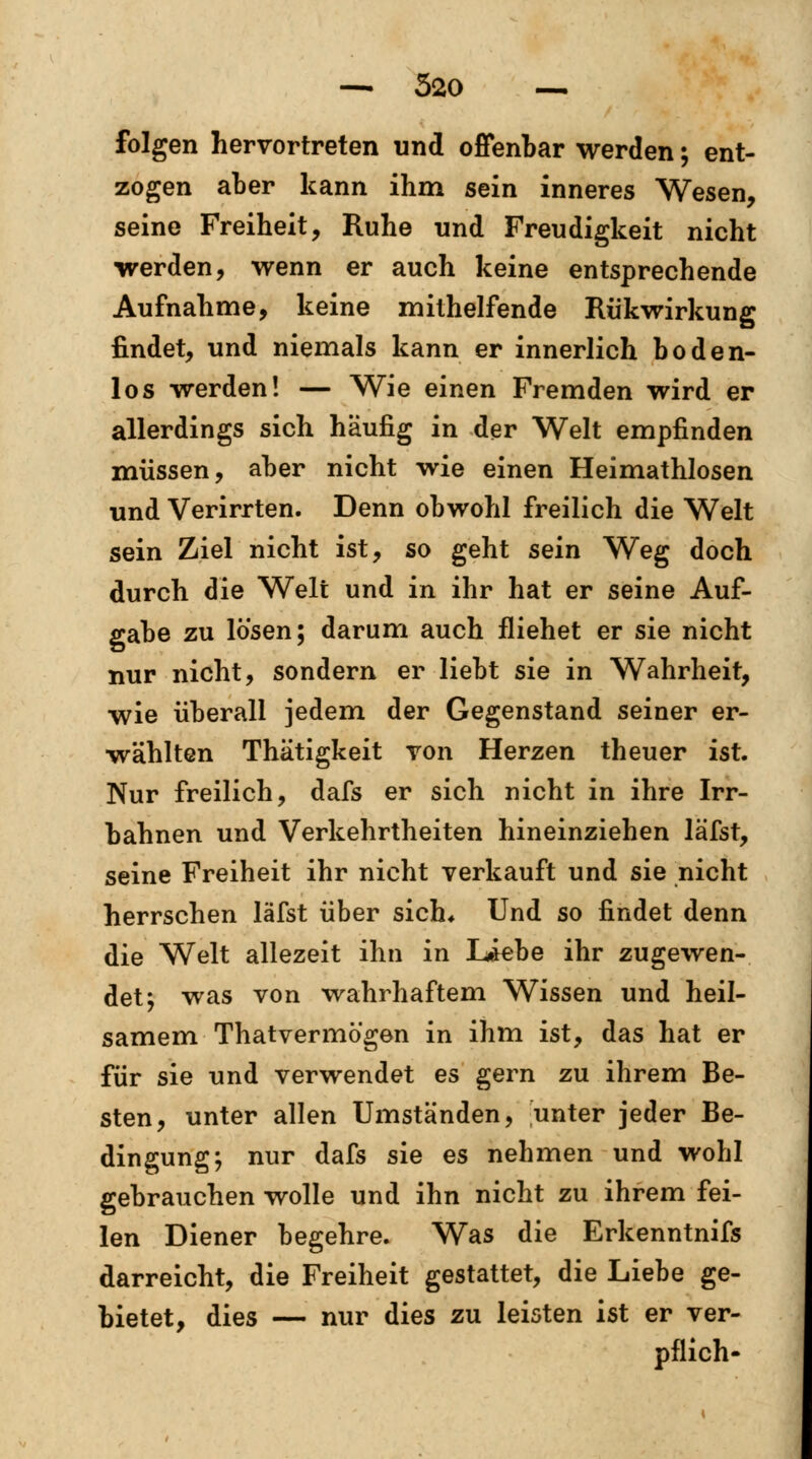 folgen hervortreten und offenbar werden; ent- zogen aber kann ihm sein inneres Wesen, seine Freiheit, Ruhe und Freudigkeit nicht ■werden, wenn er auch keine entsprechende Aufnahme, keine mithelfende Rükwirkung findet, und niemals kann er innerlich boden- los werden! — Wie einen Fremden wird er allerdings sich häufig in der Welt empfinden müssen, aber nicht wie einen Heimathlosen und Verirrten. Denn obwohl freilich die Welt sein Ziel nicht ist, so geht sein Weg doch durch die Welt und in ihr hat er seine Auf- gabe zu lösen; darum auch fliehet er sie nicht nur nicht, sondern er liebt sie in Wahrheit, wie überall jedem der Gegenstand seiner er- wählten Thätigkeit von Herzen theuer ist. Nur freilich, dafs er sich nicht in ihre Irr- bahnen und Verkehrtheiten hineinziehen läfst, seine Freiheit ihr nicht verkauft und sie nicht herrschen läfst über sich* Und so findet denn die Welt allezeit ihn in Liebe ihr zugewen- det; was von wahrhaftem Wissen und heil- samem Thatvermö'gen in ihm ist, das hat er für sie und verwendet es gern zu ihrem Be- sten, unter allen Umständen, unter jeder Be- dingung; nur dafs sie es nehmen und wohl gebrauchen wolle und ihn nicht zu ihrem fei- len Diener begehre. Was die Erkenntnifs darreicht, die Freiheit gestattet, die Liebe ge- bietet, dies — nur dies zu leisten ist er ver- pflich-