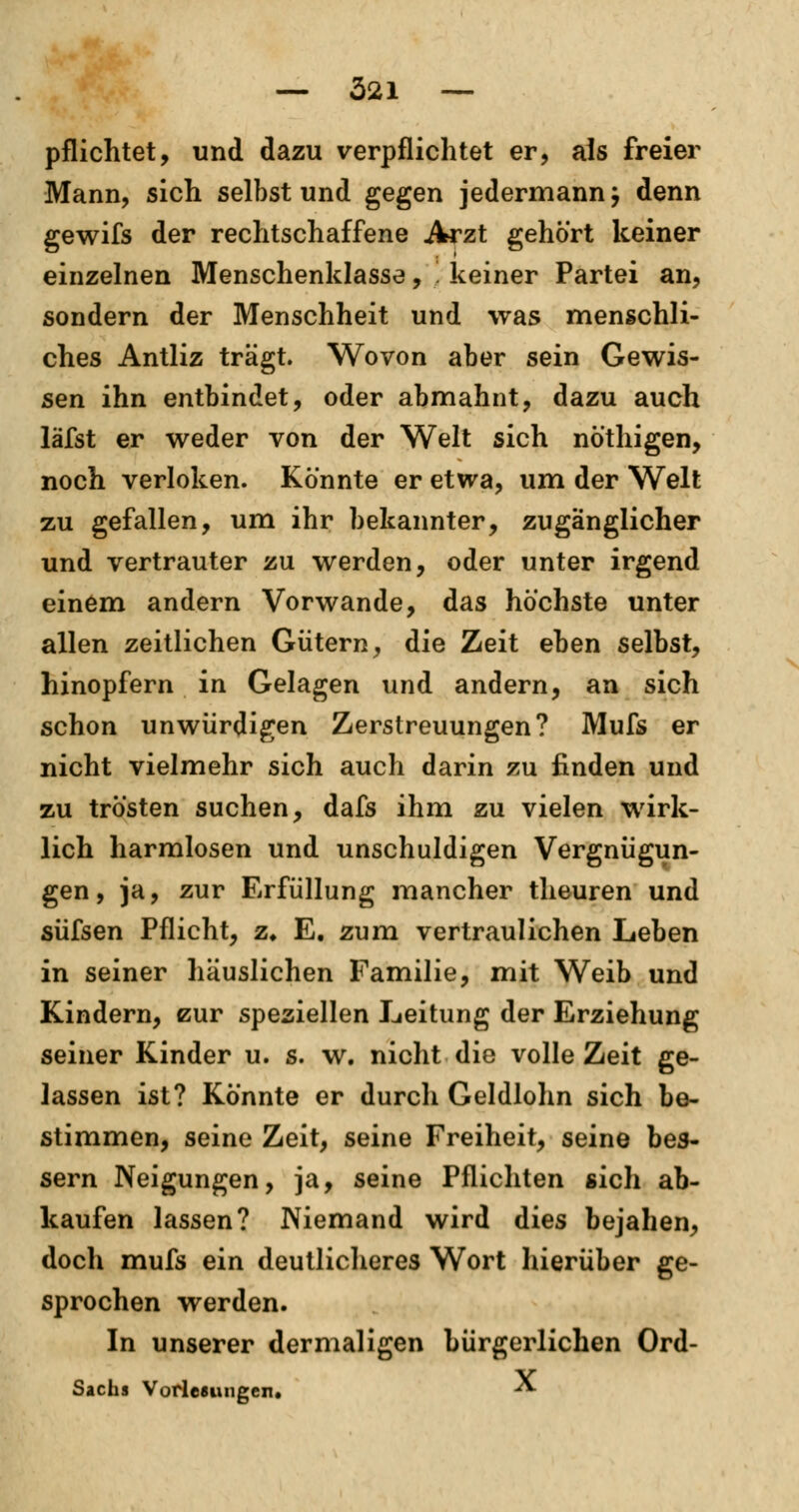pflichtet, und dazu verpflichtet er, als freier Mann, sich selbst und gegen jedermann j denn gewifs der rechtschaffene Arzt gehört keiner einzelnen Menschenklasse, '. keiner Partei an, sondern der Menschheit und was menschli- ches Antliz trägt. Wovon aber sein Gewis- sen ihn entbindet, oder abmahnt, dazu auch läfst er weder von der Welt sich nöthigen, noch verloken. Könnte er etwa, um der Welt zu gefallen, um ihr bekannter, zugänglicher und vertrauter zu werden, oder unter irgend einem andern Vorwande, das höchste unter allen zeitlichen Gütern, die Zeit eben selbst, hinopfern in Gelagen und andern, an sich schon unwürdigen Zerstreuungen? Mufs er nicht vielmehr sich auch darin zu finden und zu trösten suchen, dafs ihm zu vielen wirk- lich harmlosen und unschuldigen Vergnügun- gen, ja, zur Erfüllung mancher theuren und süfsen Pflicht, z, E. zum vertraulichen Leben in seiner häuslichen Familie, mit Weib und Kindern, eur speziellen Leitung der Erziehung seiner Kinder u. s. w. nicht die volle Zeit ge- lassen ist? Könnte er durch Geldlohn sich be- stimmen, seine Zeit, seine Freiheit, seine bes- sern Neigungen, ja, seine Pflichten sich ab- kaufen lassen? Niemand wird dies bejahen, doch mufs ein deutlicheres Wort hierüber ge- sprochen werden. In unserer dermal igen bürgerlichen Ord- Sachs Vorlesungen« *S