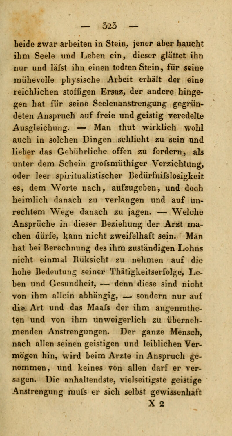 beide zwar arbeiten in Stein, jener aber haucht ihm Seele und Leben ein, dieser glättet ihn nur und läfst ihn einen todten Stein, für seine mühevolle physische Arbeit erhält der eine reichlichen stoffigen Ersaz, der andere hinge- gen hat für seine Seelenanstrengung gegrün- deten Anspruch auf freie und geistig veredelte Ausgleichung. — Man thut wirklich wohl auch in solchen Dingen schlicht zu sein und lieber das Gebührliche offen zu fordern, als unter dem Schein grofsmüthiger Verzichtung, oder leer spiritualistischer Bedürfnifslosigkeit es, dem Worte nach, aufzugeben, und doch heimlich danach zu verlangen und auf un- rechtem Wege danach zu jagen. — Welche Ansprüche in dieser Beziehung der Arzt ma- chen dürfe, kann nicht zweifelhaft sein. Man hat bei Berechnung des ihm zuständigen Lohns nicht einmal Rüksicht zu nehmen auf die hohe Bedeutung seiner Thätigkeitserfolge, Le- ben und Gesundheit, — denn diese sind nicht von ihm allein abhängig, — sondern nur auf dip Art und das Maafs der ihm angemuthe- ten und von ihm unweigerlich zu überneh- menden Anstrengungen. Der ganze Mensch, nach allen seinen geistigen und leiblichen Ver- mögen hin, wird beim Arzte in Anspruch ge- nommen, und keines von allen darf er ver- sagen. Die anhaltendste, vielseitigste geistige Anstrengung mute er sich selbst gewissenhaft X 2