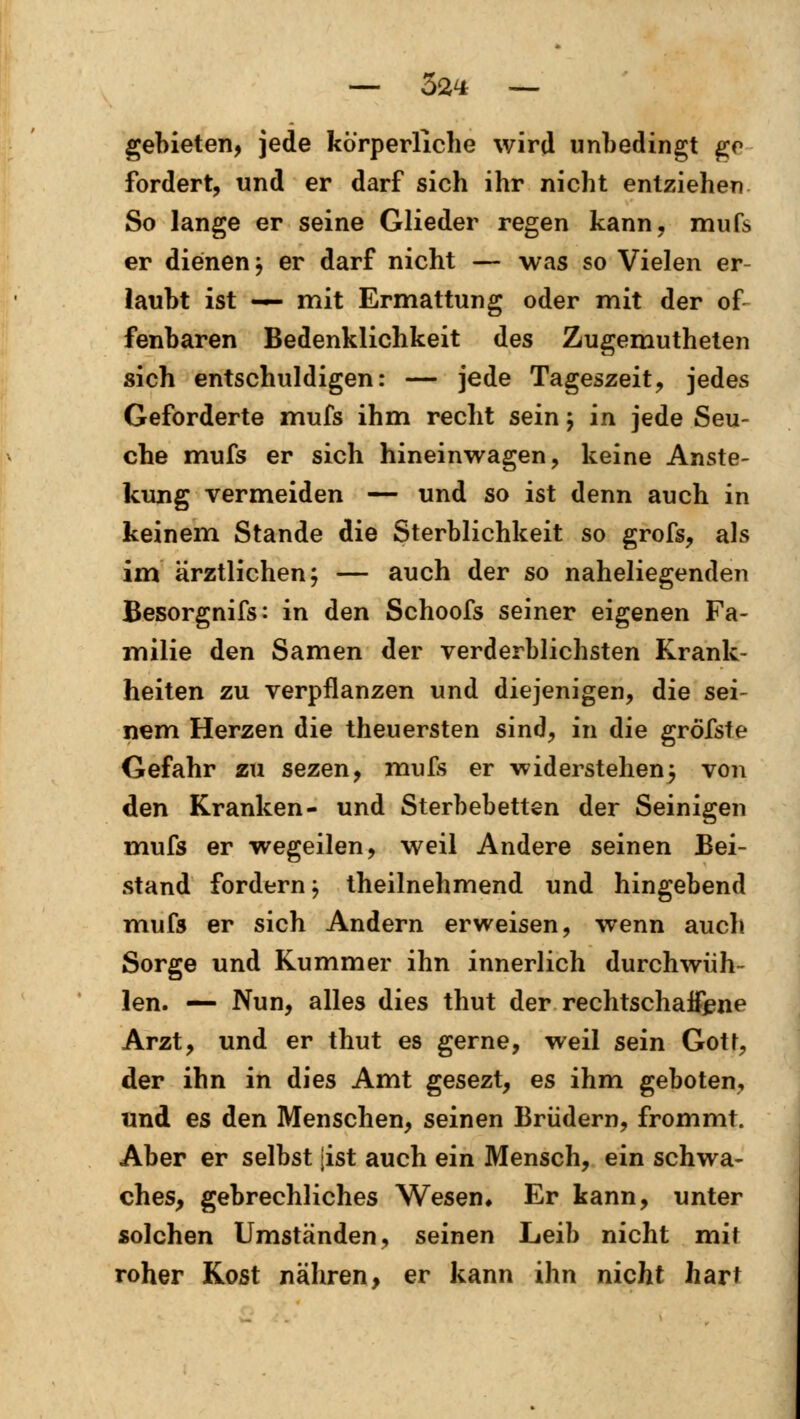 gebieten, jede körperliche wird unbedingt ge fordert, und er darf sich ihr nicht entziehen So lange er seine Glieder regen kann, mufs er dienen j er darf nicht — was so Vielen er- laubt ist — mit Ermattung oder mit der of fenbaren Bedenklichkeit des Zugemutheten sich entschuldigen: — jede Tageszeit, jedes Geforderte mufs ihm recht seinj in jede Seu- che mufs er sich hineinwagen, keine Anste- kung vermeiden — und so ist denn auch in keinem Stande die Sterblichkeit so grofs, als im ärztlichen; — auch der so naheliegenden Besorgnifs: in den Schoofs seiner eigenen Fa- milie den Samen der verderblichsten Krank- heiten zu verpflanzen und diejenigen, die sei- nem Herzen die theuersten sind, in die gröfsfe Gefahr zu sezen, mufs er widerstehen; von den Kranken- und Sterbebetten der Seinigen mufs er wegeilen, weil Andere seinen Bei- stand fordern; theilnehmend und hingebend mufs er sich Andern erweisen, wenn auch Sorge und Kummer ihn innerlich durchwüh- len. — Nun, alles dies thut der rechtschaffene Arzt, und er thut es gerne, weil sein Goü, der ihn in dies Amt gesezt, es ihm geboten, und es den Menschen, seinen Brüdern, frommt. Aber er selbst [ist auch ein Mensch, ein schwa- ches, gebrechliches Wesen, Er kann, unter solchen Umständen, seinen Leib nicht mit roher Kost nähren, er kann ihn nicht hart