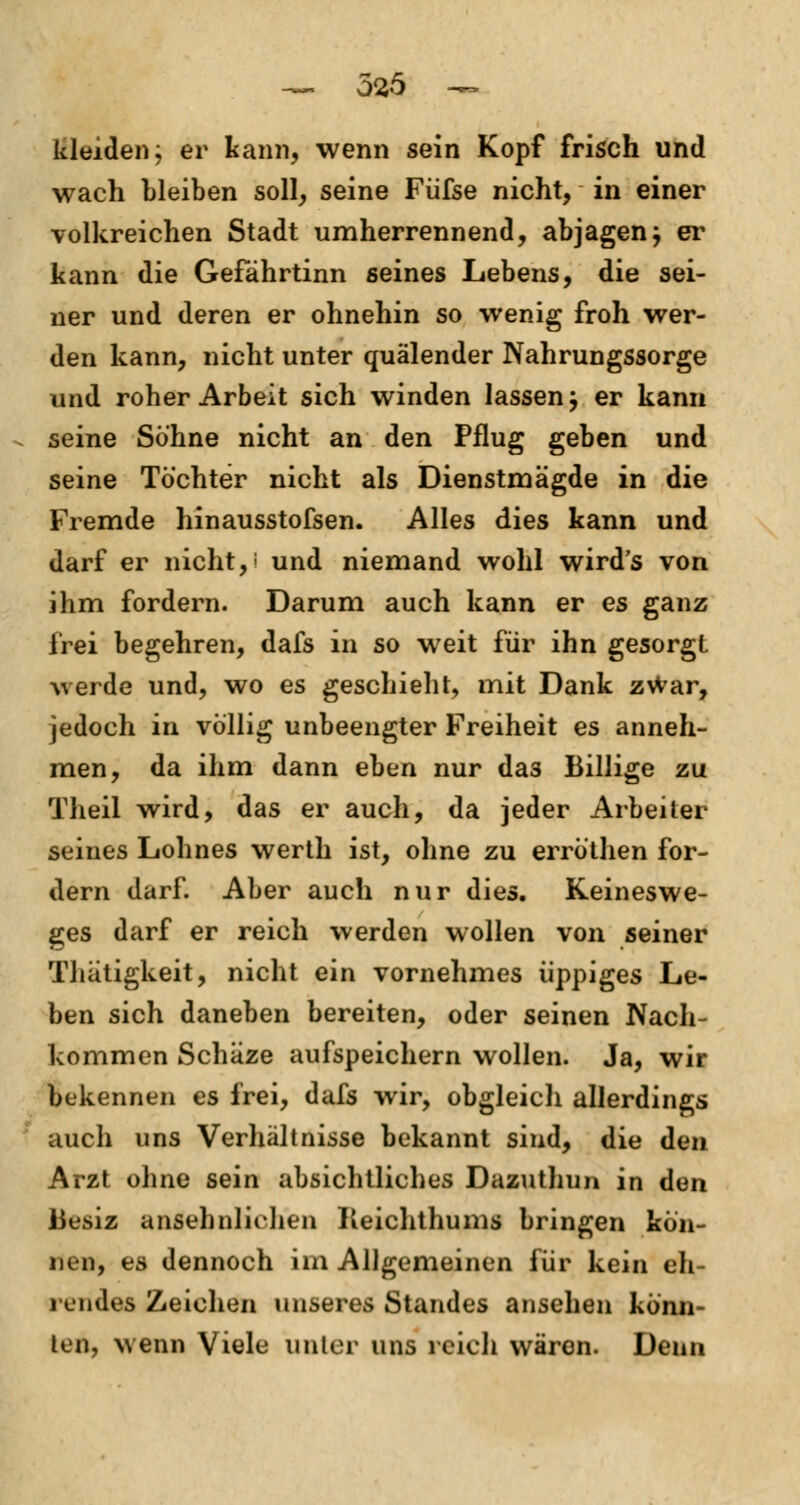 Kleiden; er kann, wenn sein Kopf frisch und wach bleiben soll, seine Fiifse nicht, in einer volkreichen Stadt umherrennend, abjagen; er kann die Gefährtinn seines Lebens, die sei- ner und deren er ohnehin so wenig froh wer- den kann, nicht unter quälender Nahrungssorge und roher Arbeit sich winden lassen; er kann seine Söhne nicht an den Pflug geben und seine Töchter nicht als Dienstmägde in die Fremde hinausstofsen. Alles dies kann und darf er nicht,1 und niemand wohl wird's von ihm fordern. Darum auch kann er es ganz frei begehren, dafs in so weit für ihn gesorgt werde und, wo es geschieht, mit Dank zWar, jedoch in völlig unbeengter Freiheit es anneh- men, da ihm dann eben nur da3 Billige zu Theil wird, das er auch, da jeder Arbeiter seines Lohnes werth ist, ohne zu erröthen for- dern darf. Aber auch nur dies. Keineswe- gs darf er reich werden wollen von seiner Thätigkeit, nicht ein vornehmes üppiges Le- ben sich daneben bereiten, oder seinen Nach- kommen Schäze aufspeichern wollen. Ja, wir bekennen es frei, dafs wir, obgleich allerdings auch uns Verhältnisse bekannt sind, die den Arzt ohne sein absichtliches Dazuthun in den 13esiz ansehnlichen Reichthums bringen kön- nen, es dennoch im Allgemeinen für kein eh- rendes Zeichen unseres Standes ansehen könn- ten, wenn Viele unter uns reich wären. Denn