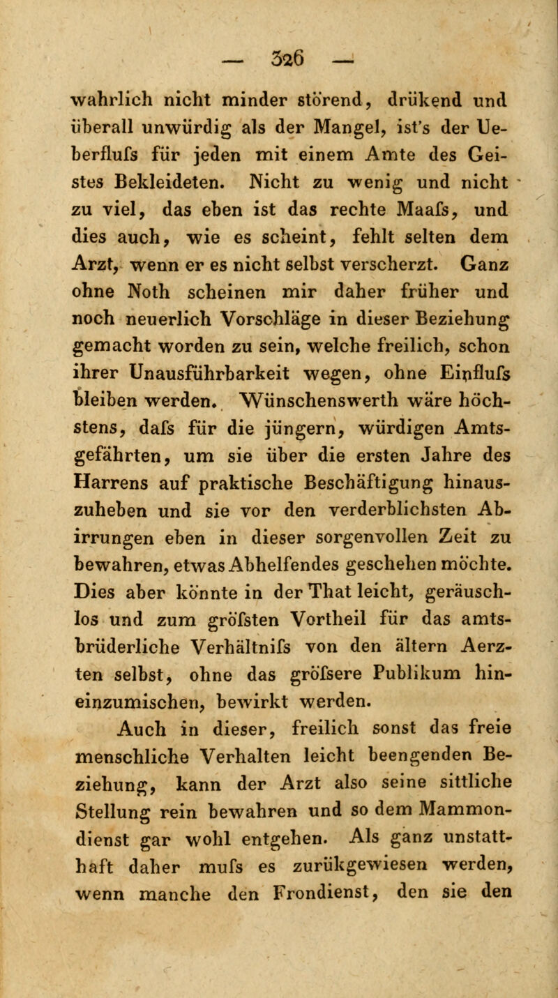 — 3*6 — wahrlich nicht minder störend, driikend und überall unwürdig als der Mangel, ist's der Ue- berflufs für jeden mit einem Amte des Gei- stes Bekleideten. Nicht zu wenig und nicht zu viel, das eben ist das rechte Maafs, und dies auch, wie es scheint, fehlt selten dem Arzt, wenn er es nicht selbst verscherzt. Ganz ohne Noth scheinen mir daher früher und noch neuerlich Vorschläge in dieser Beziehung gemacht worden zu sein, welche freilich, schon ihrer Unausführbarkeit wegen, ohne Einflufs bleiben werden. Wünschenswerth wäre höch- stens, dafs für die Jüngern, würdigen Amts- gefährten, um sie über die ersten Jahre des Harrens auf praktische Beschäftigung hinaus- zuheben und sie vor den verderblichsten Ab- irrungen eben in dieser sorgenvollen Zeit zu bewahren, etwas Abhelfendes geschehen möchte. Dies aber könnte in der That leicht, geräusch- los und zum gröfsten Vortheil für das amts- brüderliche Verhältnifs von den altern Aerz- ten selbst, ohne das gröfsere Publikum hin- einzumischen, bewirkt werden. Auch in dieser, freilich sonst das freie menschliche Verhalten leicht beengenden Be- ziehung, kann der Arzt also seine sittliche Stellung rein bewahren und so dem Mammon- dienst gar wohl entgehen. Als ganz unstatt- haft daher mufs es zurükgewiesen werden, wenn manche den Frondienst, den sie den