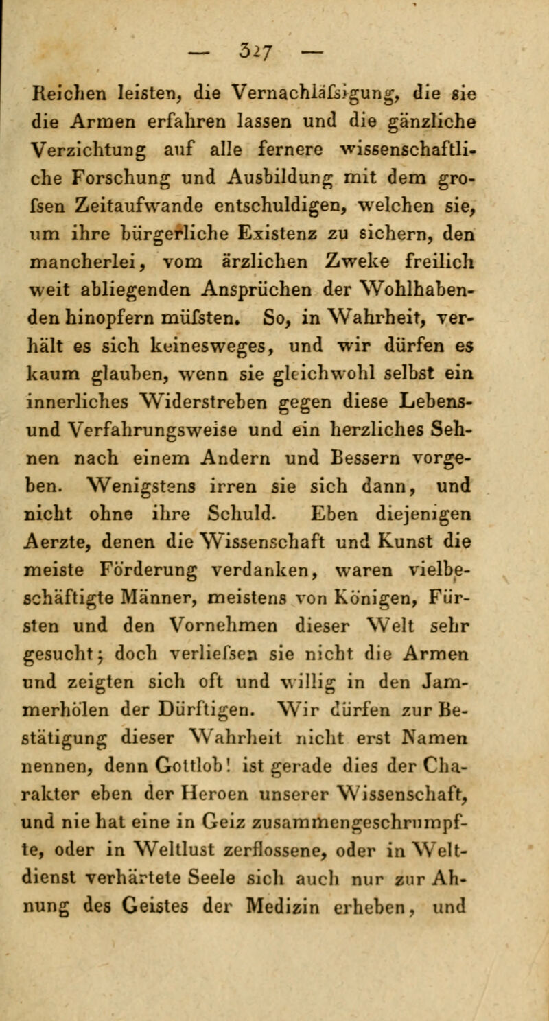 Reichen leisten, die Vernachlässigung, die sie die Armen erfahren lassen und die gänzliche Verzichtung auf alle fernere wissenschaftli- che Forschung und Ausbildung mit dem gro- fsen Zeitaufwande entschuldigen, welchen sie, um ihre bürgerliche Existenz zu sichern, den mancherlei, vom ärzlichen Zweite freilich weit abliegenden Ansprüchen der Wohlhaben- den hinopfern müfsten. So, in Wahrheit, ver- hält es sich keinesweges, und wir dürfen es kaum glauben, wenn sie gleichwohl selbst ein innerliches Widerstreben gegen diese Lebens- und Verfahrungsweise und ein herzliches Seh- nen nach einem Andern und Bessern vorge- ben. Wenigstens irren sie sich dann, und nicht ohne ihre Schuld. Eben diejenigen Aerzte, denen die Wissenschaft und Kunst die meiste Forderung verdanken, waren vielbe- schäftigte Männer, meistens von Königen, Für- sten und den Vornehmen dieser Welt sehr gesucht j doch verliefsen sie nicht die Armen und zeigten sich oft und villig in den Jam- merhölen der Dürftigen. Wir dürfen zur Be- stätigung dieser Wahrheit nicht erst Namen nennen, denn Gottlob! ist gerade dies der Cha- rakter eben der Heroen unserer Wissenschaft, und nie hat eine in Geiz zusammengeschrumpf- te, oder in Weltlust zerflossene, oder in Welt- dienst verhärtete Seele sicli auch nur zur Ah- nung des Geistes der Medizin erheben, und