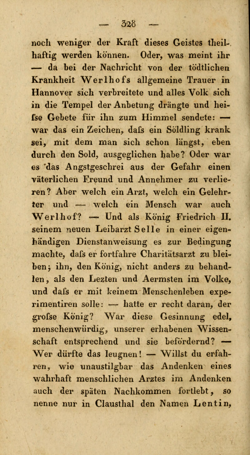 noch weniger der Kraft dieses Geistes theil-, haftig werden können. Oder, was meint ihr — da bei der Nachricht von der tödtlichen Krankheit Werlhofs allgemeine Trauer in Hannover sich verbreitete und alles Volk sich in die Tempel der Anbetung drängte und hei- fse Gebete für ihn zum Himmel sendete: — war das ein Zeichen, dafs ein Söldling krank sei, mit dem man sich schon längst, eben durch den Sold, ausgeglichen habe? Oder war es 'das Angstgeschrei aus der Gefahr einen väterlichen Freund und Annehmer zu verlie- ren? Aber welch ein Arzt, welch ein Gelehr- ter und — welch ein Mensch war auch Werlhof? — Und als König Friedrich II. seinem neuen Leibarzt Seile in einer eigen- händigen Dienstanweisung es zur Bedingung machte, dafs er fortfahre Charitätsarzt zu blei- ben y ihn, den König, nicht anders zu behand- len, als den Lezten und Aermsten im Volke, und dafs er mit keinem Menschenleben expe- rimentiren solle: — hatte er recht daran, der grofse König? War diese Gesinnung edel, menschenwürdig, unserer erhabenen Wissen- schaft entsprechend und sie befördernd? — Wer dürfte das leugnen! — Willst du erfah- ren, wie unaustilgbar das Andenken eines wahrhaft menschlichen Arztes im Andenken auch der späten Nachkommen fortlebt, so nenne nur in Clausthal den Namen Lentin,