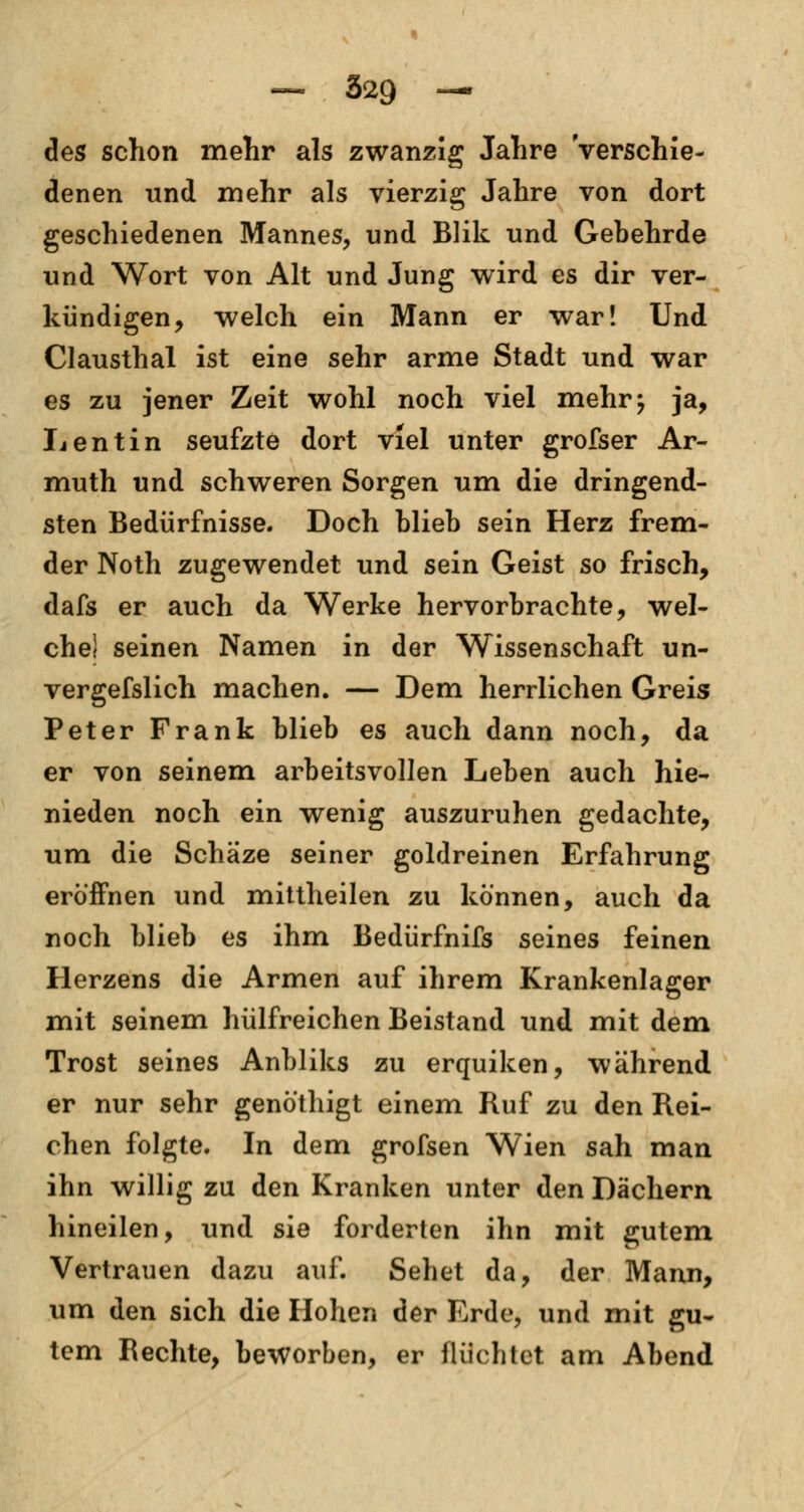des schon mehr als zwanzig Jahre Verschie- denen und mehr als vierzig Jahre von dort geschiedenen Mannes, und Blik und Gebehrde und Wort von Alt und Jung wird es dir ver- kündigen, welch ein Mann er war! Und Clausthal ist eine sehr arme Stadt und war es zu jener Zeit wohl noch viel mehr; ja, Lentin seufzte dort viel unter grofser Ar- muth und schweren Sorgen um die dringend- sten Bedürfnisse. Doch blieb sein Herz frem- der Noth zugewendet und sein Geist so frisch, dafs er auch da Werke hervorbrachte, wel- che! seinen Namen in der Wissenschaft un- vergefslich machen. — Dem herrlichen Greis Peter Frank blieb es auch dann noch, da er von seinem arbeitsvollen Leben auch hie- nieden noch ein wenig auszuruhen gedachte, um die Schäze seiner goldreinen Erfahrung eröffnen und mittheilen zu können, auch da noch blieb es ihm Bedürfnifs seines feinen Herzens die Armen auf ihrem Krankenlager mit seinem hülfreichen Beistand und mit dem Trost seines Anbliks zu erquiken, während er nur sehr genöthigt einem Ruf zu den Rei- chen folgte. In dem grofsen Wien sah man ihn willig zu den Kranken unter den Dächern hineilen, und sie forderten ihn mit gutem Vertrauen dazu auf. Sehet da, der Mann, um den sich die Hohen der Erde, und mit gu- tem Rechte, beworben, er flüchtet am Abend
