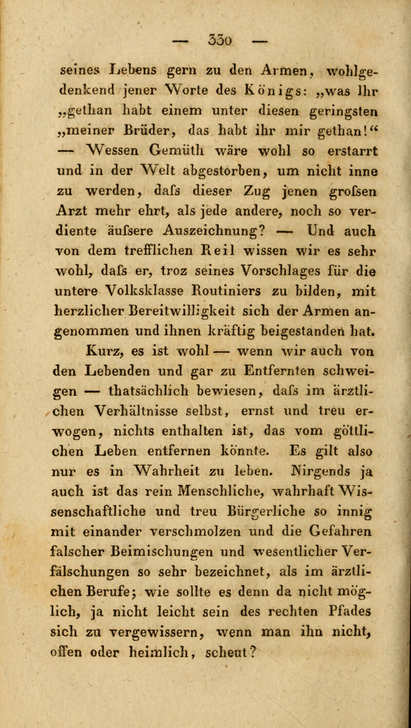 seines Lebens gern zu den Armen, wohlge- denkend jener Worte des Königs: „was Ihr „gethan habt einem unter diesen geringsten „meiner Brüder, das habt ihr mir gethan! — Wessen Gemüth wäre wohl so erstarrt und in der Welt abgestorben, um nicht inne zu werden, dafs dieser Zug jenen grofsen Arzt mehr ehrt, als jede andere, noch so ver- diente äufsere Auszeichnung? — Und auch von dem trefflichen Reil wissen wir es sehr wohl, dafs er, troz seines Vorschlages für die untere Volksklasse Routiniers zu bilden, mit herzlicher Bereitwilligkeit sich der Armen an- genommen und ihnen kräftig beigestanden hat. Kurz, es ist wohl — wenn wir auch von den Lebenden und gar zu Entfernten schwei- gen — thatsächlich bewiesen, dafs im ärztli- chen Verhältnisse selbst, ernst und treu er- wogen, nichts enthalten ist, das vom göttli- chen Leben entfernen könnte. Es gilt also nur es in Wahrheit zu leben. Nirgends ja auch ist das rein Menschliche, wahrhaft Wis- senschaftliche und treu Bürgerliche so innig mit einander verschmolzen und die Gefahren falscher Beimischungen und wesentlicher Ver- fälschungen so sehr bezeichnet, als im ärztli- chen Berufe; wie sollte es denn da nicht mög- lich, ja nicht leicht sein des rechten Pfades sich zu vergewissern, wenn man ihn nicht, offen oder heimlich, scheut?