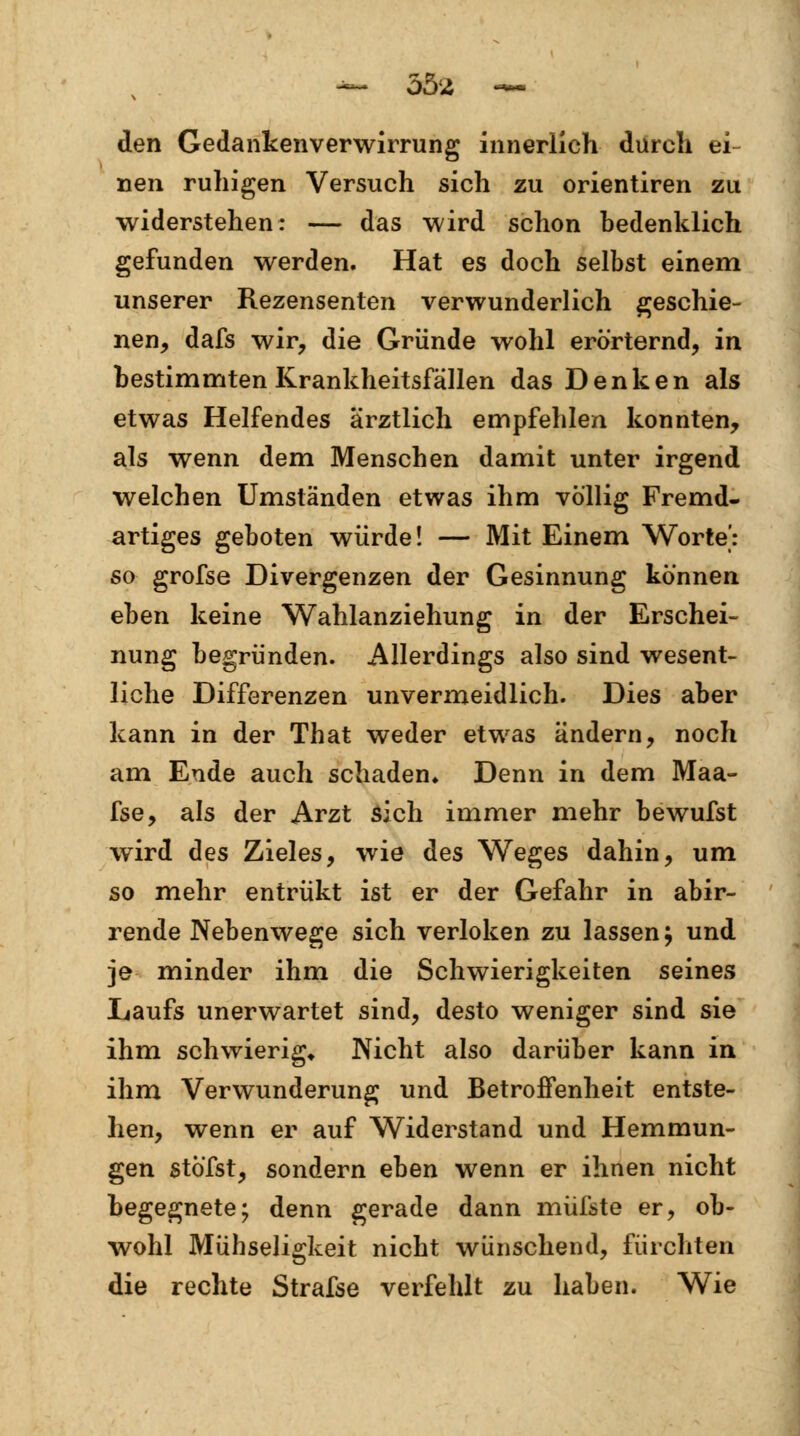 den Gedankenverwirrung innerlich durch ei- nen ruhigen Versuch sich zu orientiren zu widerstehen: — das wird schon bedenklich gefunden werden. Hat es doch selbst einem unserer Rezensenten verwunderlich geschie- nen, dafs wir, die Gründe wohl erörternd, in bestimmten Krankheitsfällen das Denken als etwas Helfendes ärztlich empfehlen konnten, als wenn dem Menschen damit unter irgend welchen Umständen etwas ihm völlig Fremd- artiges geboten würde! — Mit Einem Worte': so grofse Divergenzen der Gesinnung können eben keine Wahlanziehung in der Erschei- nung begründen. Allerdings also sind wesent- liche Differenzen unvermeidlich. Dies aber kann in der That weder etwas ändern, noch am Ende auch schaden» Denn in dem Maa- fse, als der Arzt sich immer mehr bewufst wird des Zieles, wie des Weges dahin, um so mehr entrükt ist er der Gefahr in abir- rende Nebenwege sich verloken zu lassen} und je minder ihm die Schwierigkeiten seines Laufs unerwartet sind, desto weniger sind sie ihm schwierig* Nicht also darüber kann in ihm Verwunderung und Betroffenheit entste- hen, wenn er auf Widerstand und Hemmun- gen stö'fst, sondern eben wenn er ihnen nicht begegnete; denn gerade dann müßte er, ob- wohl Mühseligkeit nicht wünschend, fürchten die rechte Strafse verfehlt zu haben. Wie