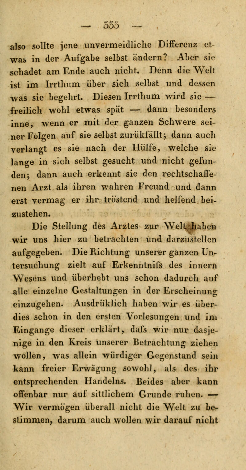 — ooo also sollte jene unvermeidliche Differenz et- was in der Aufgabe selbst ändern? Aber sie schadet am Ende auch nicht. Denn die Welt ist im Irrthum über sich selbst und dessen was sie begehrt. Diesen Irrthum wird sie — freilich wohl etwas spät — dann besonders inne, wenn er mit der ganzen Schwere sei- ner Folgen auf sie selbst zurükfälltj dann auch verlangt es sie nach der Hülfe, welche sie lange in sich selbst gesucht und nicht gefun- den ^ dann auch erkennt sie den rechtschaffe- nen Arzt als ihren wahren Freund und dann erst vermag er ihr tröstend und helfend bei- zustehen. Die Stellung des Arztes zur Welt>jtiaben wir uns hier zu betrachten und darzustellen aufgegeben. Die Richtung unserer ganzen Un- tersuchung zielt auf Erkenntnifs des innern Wesens und überhebt uns schon dadurch auf alle einzelne Gestaltungen in der Erscheinung einzugehen. Ausdrüklich haben wir es über- dies schon in den ersten Vorlesungen und im Eingange dieser erklärt, dafs wir nur dasje- nige in den Kreis unserer Betrachtung ziehen wollen, was allein würdiger Gegenstand sein kann freier Erwägung sowohl, als des ihr entsprechenden Handelns. Beides aber kann offenbar nur auf sittlichem Grunde ruhen. — Wir vermögen überall nicht die Welt zu be- stimmen, darum auch wollen wir darauf nicht