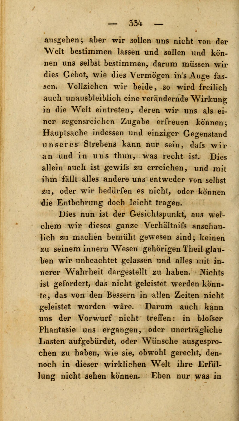 ausgehen; aber wir sollen uns nicht von der Welt bestimmen lassen und sollen und kön- nen uns selbst bestimmen, darum müssen wir dies Gebot, wie dies Vermögen in's Auge fas- sen. Vollziehen wir beide, so wird freilich auch unausbleiblich eine verändernde Wirkung in die Welt eintreten, deren wir uns als ei- ner segensreichen Zugabe erfreuen können; Hauptsache indessen und einziger Gegenstand unseres Strebens kann nur sein, dafs wir an und in uns thun, was recht ist. Dies allein auch ist gewifs zu erreichen, und mit ihm fällt alles andere uns entweder von selbst zu, oder wir bedürfen es nicht, oder können die Entbehrung doch leicht tragen. Dies nun ist der Gesichtspunkt, aus wel- chem wir dieses ganze Verhältnifs anschau- lich zu machen bemüht gewesen sind; keinen zu seinem innern Wesen gehörigen Theil glau- ben wir unbeachtet gelassen und alles mit in- nerer Wahrheit dargestellt zu haben. Nichts ist gefordert, das nicht geleistet werden könn- te, das von den Bessern in allen Zeiten nicht geleistet worden wäre. Darum auch kann uns der Vorwurf nicht treffen: in blofser Phantasie uns ergangen, oder unerträgliche Lasten aufgebürdet, oder Wünsche ausgespro- chen zu haben, wie sie^ obwohl gerecht, den- noch in dieser wirklichen Welt ihre Erfül- lung nicht sehen können. Eben nur was in
