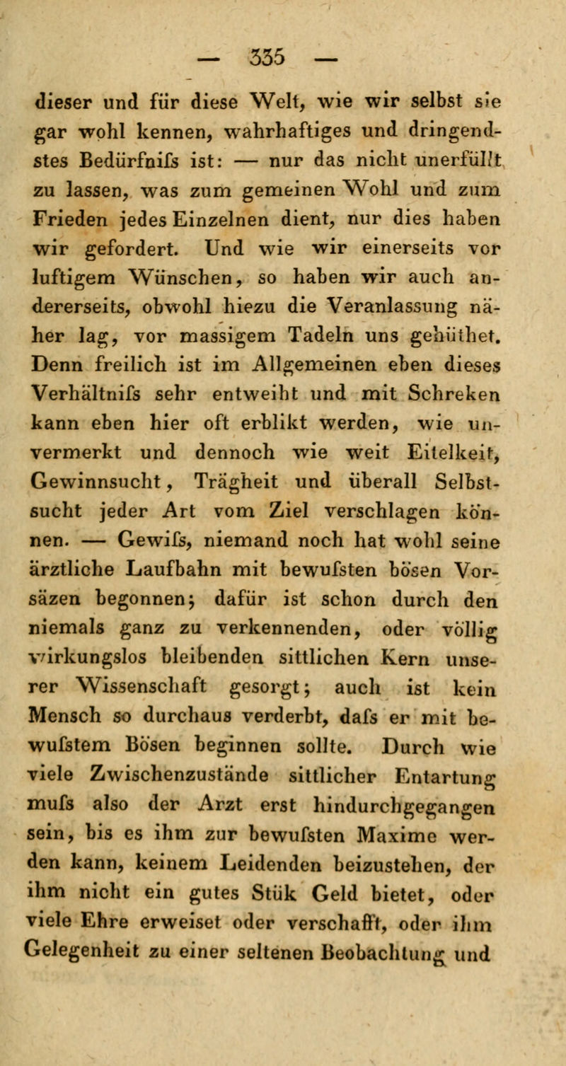 dieser und für diese Welt, wie wir selbst sie gar wohl kennen, wahrhaftiges und dringend- stes Bedürfnifs ist: — nur das nicht unerfül/t zu lassen, was zum gemeinen Wohl und zum Frieden jedes Einzelnen dient, nur dies haben wir gefordert. Und wie wir einerseits vor luftigem Wünschen, so haben wir auch an- dererseits, obwohl hiezu die Veranlassung nä- her lag, vor massigem Tadeln uns gehüthet. Denn freilich ist im Allgemeinen eben dieses Verhältnifs sehr entweiht und mit Schreken kann eben hier oft erblikt werden, wie un- vermerkt und dennoch wie weit Eitelkeif, Gewinnsucht, Trägheit und überall Selbst- sucht jeder Art vom Ziel verschlagen kön- nen. — Gewifs, niemand noch hat wohl seine ärztliche Laufbahn mit bewufsten bösen Vor- säzen begonnen j dafür ist schon durch den niemals ganz zu verkennenden, oder völlig wirkungslos bleibenden sittlichen Kern unse- rer Wissenschaft gesorgt; auch ist kein Mensch so durchaus verderbt, dafs er mit be- wufstem Bösen beginnen sollte. Durch wie viele Zwischenzustände sittlicher Entartung mufs also der Arzt erst hindurchgegangen sein, bis es ihm zur bewufsten Maxime wer- den kann, keinem Leidenden beizustehen, der ihm nicht ein gutes Stük Geld bietet, oder viele Ehre erweiset oder verschafft, oder ihm Gelegenheit zu einer seltenen Beobachtung und