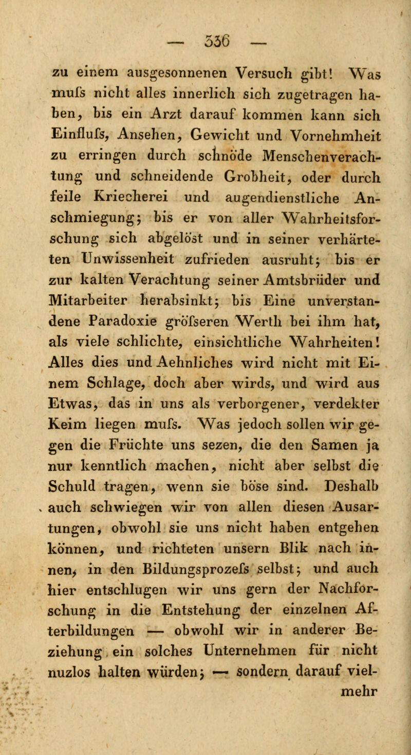 — 536 — zu einem ausgesonnenen Versuch gibt! Was inufs nicht alles innerlich sich zugetragen ha- ben, bis ein Arzt darauf kommen kann sich Einflufs, Ansehen, Gewicht und Vornehmheit zu erringen durch schnöde Menschenverach- tung und schneidende Grobheit, oder durch feile Kriecherei und augendienstliche An- schmiegung; bis er von aller Wahrheitsfor- schung sich abgelöst und in seiner verhärte- ten Unwissenheit zufrieden ausruht; bis er zur kalten Verachtung seiner Amtsbrüder und Mitarbeiter herabsinkt; bis Eine unverstan- dene Paradoxie grösseren Werth bei ihm hat, als viele schlichte, einsichtliche Wahrheiten! Alles dies und Aehnliches wird nicht mit Ei- nem Schlage, doch aber wirds, und wird aus Etwas, das in uns als verborgener, verdekter Keim liegen mufs. Was jedoch sollen wir ge- gen die Früchte uns sezen, die den Samen ja nur kenntlich machen, nicht aber selbst die Schuld tragen, wenn sie böse sind. Deshalb , auch schwiegen wir von allen diesen Ausar- tungen, obwohl sie uns nicht haben entgehen können, und richteten unsern Blik nach in- nen* in den Bildungsprozefs selbst; und auch hier entschlugen wir uns gern der Nachfor- schung in die Entstehung der einzelnen Af- terbildungen — obwohl wir in anderer Be- ziehung ein solches Unternehmen für nicht nuzlos halten würden; ~ sondern darauf viel- mehr