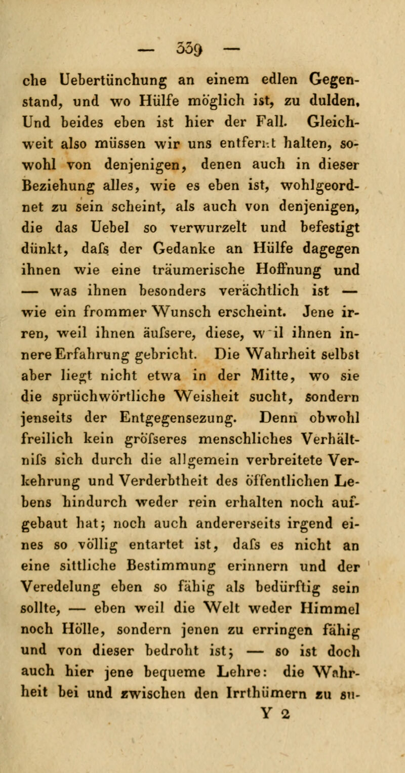— 559 — che Uebertünchung an einem edlen Gegen- stand, und wo Hülfe möglich ist, zu dulden. Und beides eben ist hier der Fall. Gleich- weit also müssen wir uns entferi-.t halten, so- wohl von denjenigen, denen auch in dieser Beziehung alles, wie es eben ist, wohlgeord- net zu sein scheint, als auch von denjenigen, die das Uebel so verwurzelt und befestigt dünkt, dafs der Gedanke an Hülfe dagegen ihnen wie eine träumerische Hoffnung und — was ihnen besonders verächtlich ist — wie ein frommer Wunsch erscheint. Jene ir- ren, weil ihnen äufsere, diese, w il ihnen in- nere Erfahrung gebricht. Die Wahrheit selbst aber liegt nicht etwa in der Mitte, wo sie die sprüchwörtliche Weisheit sucht, sondern jenseits der Entgegensezung. Denn obwohl freilich kein grofseres menschliches Verhält- nifs sich durch die allgemein verbreitete Ver- kehrung und Verderbtheit des Öffentlichen Le- bens hindurch weder rein erhalten noch auf- gebaut hat} noch auch andererseits irgend ei- nes so völlig entartet ist, dafs es nicht an eine sittliche Bestimmung erinnern und der Veredelung eben so fähig als bedürftig sein sollte, — eben weil die Welt weder Himmel noch Hölle, sondern jenen zu erringen fähig und von dieser bedroht ist; — so ist doch auch hier jene bequeme Lehre: die Wahr- heit bei und zwischen den Irrthümern zu su- Y 2